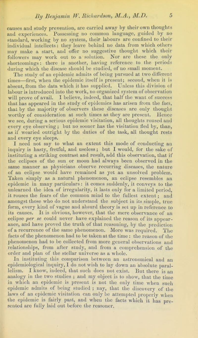 causes and study preveution, are carried away by their own thoughts and experieuces. Possessing uo commou language, guided by no standard, working by no system, their labours are confined to their individual intellects: they leave behind no data from which otiiers may make a start, and offer no suggestive thought which their followers may work out to a solution. Nor are these the only shortcomings: there is another, having reference to the periods duriuir which the disease should be studied, of no small moment. The study of an epidemic admits of being pursued at two different times—first, when the epidemic itself is present; second, when it is absent, from the data which it has supplied. Unless this division of labour is introduced into the work, no organized system of observation will prove of avail. I believe, indeed, that half the want of success that has appeared in the study of epidemics has arisen from the fad, that by the majority of observei's these diseases are only thought worthy of consideration at such times as they are present. Hence we see, during a serious epidemic visitation, all thoughts roused and every eye observing; but no sooner has the visitation fled by, than, as if wearied outright by the duties of the task, all thought rests and every eye sleeps. I need not say to what an extent this mode of conducting an inquiry is hasty, fretful, and useless; but I would, for the sake of instituting a striking contrast and result, add this observation, that if the eclipses of the sun or moon had always been observed in the same manner as physicians observe recurring diseases, the nature of an eclipse would have remained as yet an unsolved problem. Taken simply as a natural phenomenon, an eclipse resembles an epidemic in many particulars: it comes suddenly, it conveys to the unlearned the idea of ii-regularity, it lasts only for a limited period, it rouses the fears of the common mind to the fullest extent; and amongst those who do not understand the subject in its simple, true form, every kind of vague and absurd theory is set up in reference to its causes. It is obvious, however, that the mere observance of an eclipse per se could never have explained the reason of its appear- ance, and have proved the truth of that reasoning, by the prediction of a recurrence of the same phenomenon. More was required. The facts of the phenomenon had to be taken at the time : the reason of the phenomenon had to be collected from more general observations and relationships, from after study, and from a comprehension of the order and plan of the stellar universe as a whole. In instituting this comparison between an astronomical and an epidemiological inquiry, I do not Avish to lay down an absolute paral- lelism. I know, indeed, that such docs not exist. But there is an analogy in the two studies ; and my object is to show, that the time in which an epidemic is present is not the only time when such epidemic admits of being studied ; nay, that the discovery of the laws of an epidemic visitation can only be attempted ])roperly when the epidemic is fairly past, and when the facts which it has pre- sented are fully laid out before the reasoner.
