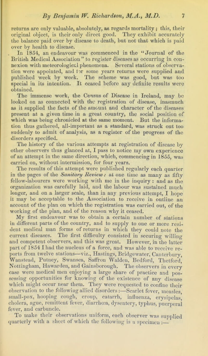 returns are only valuable, absolutely, as regards mortality ; this, their original object, is their only direct good. They exhibit accurately the balance paid over by disease to death, but not that which is paid over by health to disease. In 1854, an endeavour was commenced in the Journal of the British Medical Association to register diseases as occurring in con- nexion with meteorologies;! phenomena. Several stations of observa- tion were appointed, and lor some years returns were supplied and published week by week. The scheme was good, but was too special in its intention. It ceased before any definite results were obtained. The immense work, the Census of Disease in Ireland, may bo looked on as connected with the registration of disease, inasmuch as it supplied the facts of the amount and character of the diseases present at a given time in a great country, the social position of which was being chronicled at the same moment. But the informa- tion thus gathered, all-important as a standard, was struck out too suddenly to admit of analysis, as a register of the progress of the disorders specified. The history of the various attempts at registration of disease by other observers thus glanced at, I pass to notice my own experience of an attempt in the same direction, which, commencing in 1855, was carried on, without intermission, for four years. The results of this attempt were published regularly each quarter in the pages of the Sanitary Review: at one time as many as fifty fellow-labourers were working with me in the inquiry : and as the organization was carefully laid, and the labour was sustained much longer, and on a larger scale, than in any previous attempt, I hope it may be acceptable to the Association to receive in outline an account of the plan on which the registration was carried out, of the working of the plan, and of the reason why it ceased. My first endeavour was to obtain a certain number of stations in different })arts of the country, and to supply to one or more resi- dent medical man forms of returns in which they could note the current diseases. The first difficulty consisted in securing Avilling and competent observers, and this was great. However, in the latter part of 1854 I had the nucleus of a force, and was able to receive re- ports from twelve stations—viz., Hastings, Bridgcwater, Canterbury, Wanstead, Putney, Swansea, Saffi-on Waldeu, Bedford, Thetford, Nottingham, Hawarden, and Gainsborough. The observers in every case were medical men enjoying a large share of practice and pos- sessing opportunities for knowing of the existence of any disease which might occur near them. They were requested to confine their observation to the following allied disorders :—Scarlet fever, measles small-pox, hooping cough, croup, catarrh, influenza, erysipelas, cholera, ague, remittent fever, diarrhcea, dysentery, typhus, puerperal fever, and carbuncle. To make their observations uniform, each observer was supplied quarterly with a sheet of which the following is a specimen: