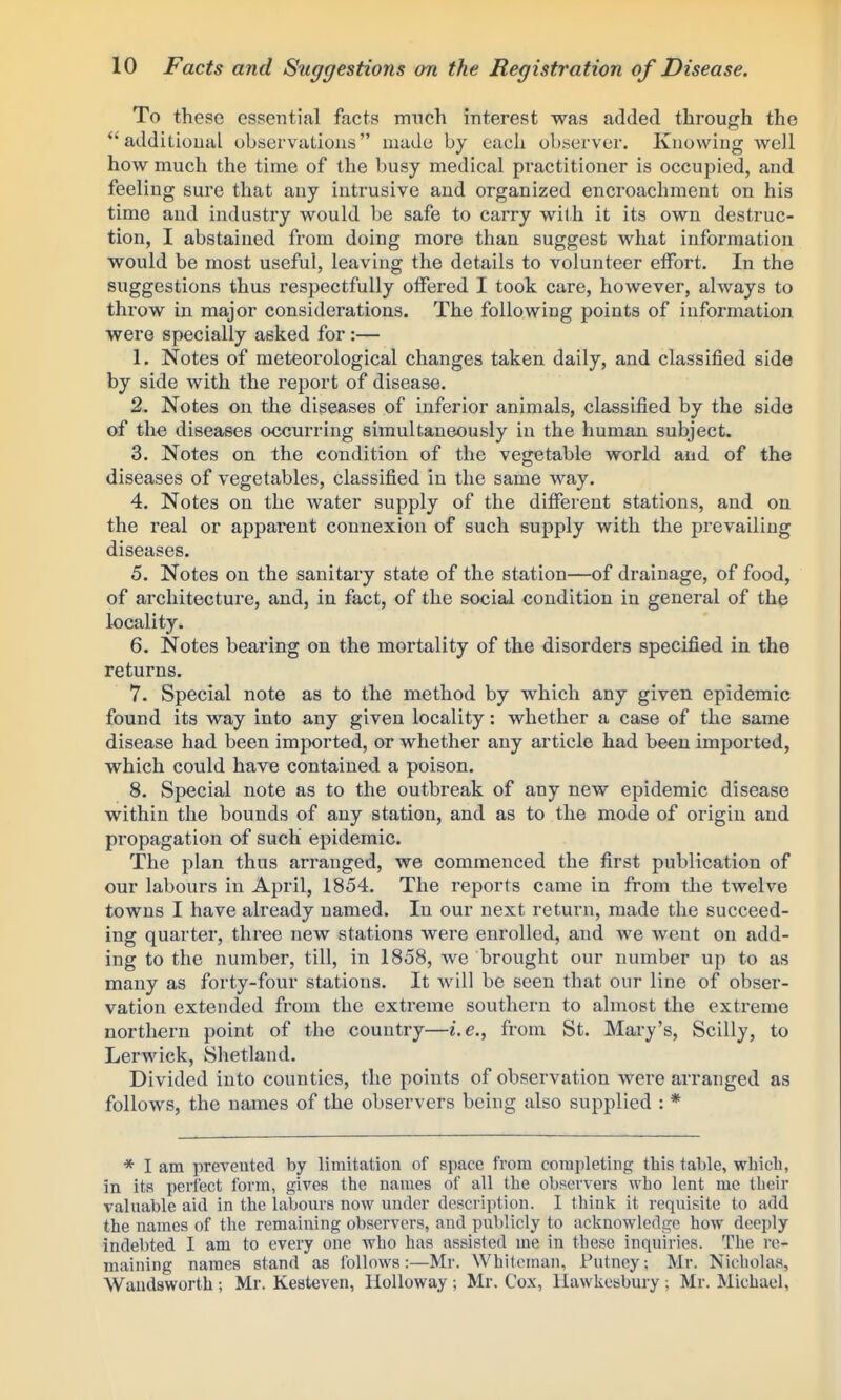 To these essential facts much interest was added through the additional observations mado by cacli observer. Knowing well how much the time of the busy medical practitioner is occupied, and feeling sure that any intrusive and organized encroachment on his time and industry would be safe to carry with it its own destruc- tion, I abstained from doing more than suggest what information would be most useful, leaving the details to volunteer effort. In the suggestions thus respectfully offered I took care, however, always to throw in major considerations. The following points of information were specially asked for:— 1. Notes of meteorological changes taken daily, and classified side by side with the report of disease. 2. Notes on the diseases of inferior animals, classified by the side of the diseases occurring simultaneously in the human subject. 3. Notes on the condition of the vegetable world and of the diseases of vegetables, classified in the same way. 4. Notes on the water supply of the different stations, and on the real or apparent connexion of such supply with the prevailing diseases. 5. Notes on the sanitary state of the station—of drainage, of food, of architecture, and, in fact, of the social condition in general of the locality. 6. Notes bearing on the mortality of the disorders specified in the returns. 7. Special note as to the method by which any given epidemic found its way into any given locality: whether a case of the same disease had been imported, or whether any article had been imported, which could have contained a poison. 8. Special note as to the outbreak of any new epidemic disease within the bounds of any station, and as to the mode of origin and propagation of such epidemic. The plan thus arranged, we commenced the first publication of our labours in April, 1854. The reports came in from the twelve towns I have already named. In our next return, made the succeed- ing quarter, three new stations were enrolled, and we went on add- ing to the number, till, in 1858, we brought our number up to as many as forty-four stations. It will be seen that our line of obser- vation extended from the extreme southern to almost the extreme northern point of the country—i.e., from St. Mary's, Scilly, to Lerwick, Shetland. Divided into counties, the points of observation were arranged as follows, the names of the observers being also supplied : * * I am preveuted by limitation of space from completing this table, whicli, in its perfect form, gives the names of all the observers who lent me their valuable aid in the labours now under description. I think it requisite to add the names of the remaining observers, and publicly to acknowledge how deeply- indebted I am to every one who has assisted me in these inquiries. The re- maining names stand as follows:—Mr. Whiteman, Putney; Mr. Nicholas, Wandsworth ; Mr. Kesteven, Holloway ; Mr. Cox, liawkcabury ; Mr. Michael,