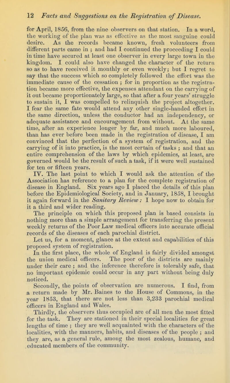 for April, 1856, from the nine observers on that station. In a word, the working of the plan was as effective as the most sanguine could desire. As the records became known, fresh volunteers from diflferent parts came in ; and had I continued the proceeding I could in time have secured at least one observer in every large town in the kingdom. I could also have changed the character of the return so as to have received it monthly or even weekly; but I regret to say that the success which so completely followed the effort was the immediate cause of the cessation ; for in proportion as the registi-a- tion became more effective, the expenses attendant on the carrying of it out became proportionately lai'ge, so that after a four years' struggle to sustain it, I was compelled to relinquish the project altogether. I fear the same fate would attend any other single-handed effort in the same direction, unless the conductor had an independency, or adequate assistance and encouragement from without. At the same time, after an experience longer by far, and much more laboured, than has ever before been made in the registration of disease, I am convinced that the perfection of a system of registration, and the carrying of it into practice, is the most certain of tasks ; and that an entire comprehension of the laws by which epidemics, at least, are governed would be the result of such a task, if it were well sustained for ten or fifteen years. IV. The last point to which I would ask the attention of the Association has reference to a plan for the complete registration of disease in England. Six years ago I placed the details of this plan before the Epidemiological Society, and in January, 1858, I brought it again forward in the Sanitary Review: I hope now to obtain for it a third and wider reading. The principle on which this proposed plan is based consists in nothing more than a simple arrangement for transferring the present weekly returns of the Poor Law medical officers into accurate official records of the diseases of each parochial district. Let us, for a moment, glance at the extent and capabilities of this proposed system of registration. In the first place, the whole of England is fairly divided amongst the union medical officers. The poor of the districts are mainly under their care ; and the inference therefore is tolerably safe, that no important epidemic could occur in any part without being duly noticed. Secondly, the points of observation are numerous. I find, from a return made by Mr. Baines to the House of Commons, in the year 1853, that there are not less than 3,233 parochial medical officers in England and Wales. Thirdly, the observers thus occupied are of all men the most fitted for the task. They are stationed in their special localities for great lengths of time ; they are well acquainted with the characters of the localities, with the manners, habits, and diseases of the people ; and they are, as a general rule, among the most zealous, humane, and educated members of the community.