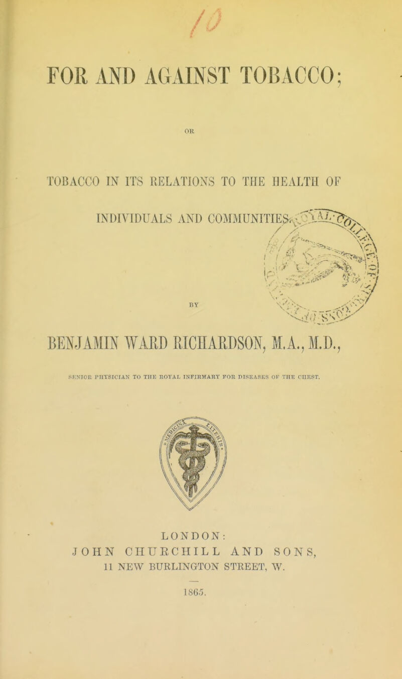 FOR AND AGAINST TOBACCO; OR TOBACCO IN ITS RELATIOXS TO THE HEALTH OF INDIVIDUALS AND GOMMUNITIES^r-'^SSi^^yx BT BENJAMIN WARD RICHARDSON, M.A., M.D., SKNIOK PHYSICIAN TO THE ROYAL INFIRMARY FOR TIPEASKS OK TIIF. C'lIF.ST. LONDON: JOHN C IT U E C HI L L AND SONS, 11 NEW BURLINGTON STREET, W. 186.5.