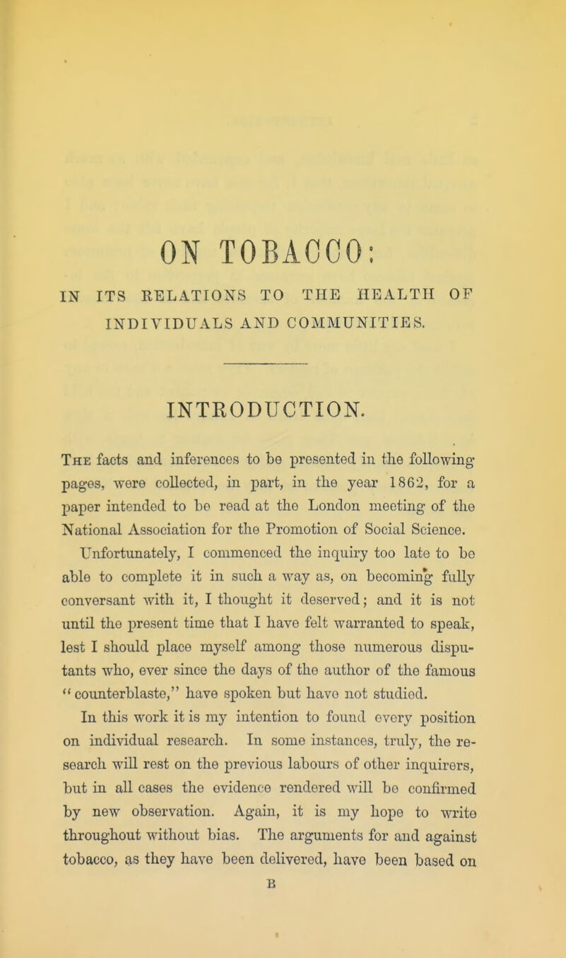 ON TOBACCO: IN ITS RELATIONS TO THE HEALTH OF INDIVIDUALS AND COMMUNITIES. INTRODUCTION. The facts and inferences to be presented in the following pages, were collected, in part, in the year 1862, for a paper intended to be read at the London meeting of the National Association for the Promotion of Social Science. Unfortunately, I commenced the inquiry too late to be able to complete it in such a way as, on becoming fully conversant with it, I thought it deserved; and it is not until the present time that I have felt warranted to speak, lest I should place myself among those numerous dispu- tants who, ever since the days of the author of the famous counterblaste, have spoken but have not studied. In this work it is my intention to found ovory position on individual research. In some instances, truly, the re- search will rest on the previous labours of other inquirers, but in all cases the evidence rendered will be confirmed by new observation. Again, it is my hope to write throughout without bias. The arguments for and against tobacco, as they have been delivered, have been based on B