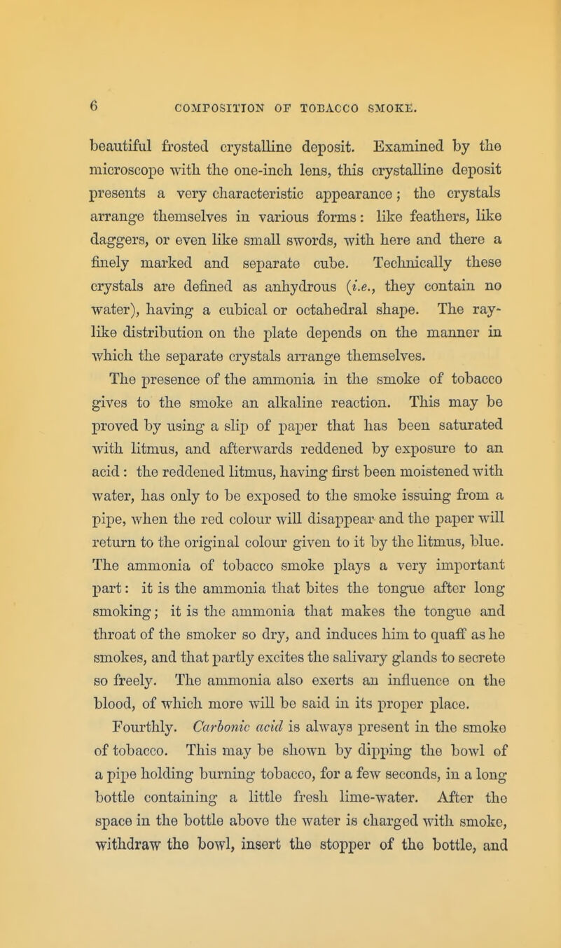 beautiful frosted crystalline deposit. Examined by tlie microscope with the one-inch lens, this crystalline deposit presents a very characteristic appearance; the crystals arrange themselves in various forms: like feathers, like daggers, or even like small swords, with here and there a finely marked and separate cube. Technically these crystals are defined as anhydrous {i.e., they contain no water), having a cubical or octahedral shape. The ray- like distribution on the plate depends on the manner in which the separate crystals arrange themselves. The presence of the ammonia in the smoke of tobacco gives to the smoke an alkaline reaction. This may be proved by using a slip of paper that has been saturated with litmus, and afterwards reddened by exposure to an acid: the reddened litmus, having first been moistened with water, has only to be exposed to the smoke issuing from a pipe, when the red colour will disappear and the paper will return to the original colour given to it by the litmus, blue. The ammonia of tobacco smoke plays a very important part: it is the ammonia that bites the tongue after long smoking; it is the ammonia that makes the tongue and throat of the smoker so dry, and induces him to quafi as he smokes, and that partly excites the salivary glands to secrete so freely. The ammonia also exerts an influence on the blood, of which more wiU. be said in its proper place. Fourthly. Carhoiiic acid is always present in the smoke of tobacco. This may be shown by dipping the bowl of a pipe holding burning tobacco, for a few seconds, in a long bottle containing a little fresh lime-water. After the space in the bottle above the water is charged with smoke, withdraw the bowl, insert the stopper of the bottle, and