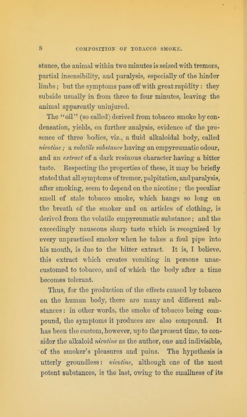 stance, the animal within two minutes is seized with tremors, partial insensibility, and paralysis, especially of the hinder limbs; but the symptoms pass off with great rapidity : they subside usually in from three to four minutes, leaving the animal apparently uninjured. The oil (so called) derived from tobacco smoke by con- densation, yields, on further analysis, evidence of the pre- sence of three bodies, viz., a fluid alkaloidal body, called nicotine; a volatile substance having an empyreumatic odour, and an extract of a dark resinous character having a bitter taste. Respecting the properties of these, it may be briefly stated that all symptoms of tremor, palpitation, and paralysis, after smoking, seem to depend on the nicotine; the peculiar smell of stale tobacco smoke, wliich hangs so long on the breath of the smoker and on articles of clothing, is derived from the volatile empyreumatic substance; and the exceedingly nauseous sharp taste which is recognised by every unpractised smoker when he takes a foul pipe into his mouth, is due to the bitter extract. It is, I believe, this extract which creates vomiting in persons unac- customed to tobacco, and of Avhich the body after a time becomes tolerant. Thus, for the production of the effects caused by tobacco on the human body, there are many and different sub- stances : in other words, the smoke of tobacco being com- pound, the symptoms it produces are also compound. It has been the custom, however, up to the present time, to con- sider the alkaloid nicotine as the author, one and indivisible, of the smoker's pleasures and pains. The hypothesis is utterly groundless: nicotine, although one of the most potent substances, is the last, owing to the emallness of its