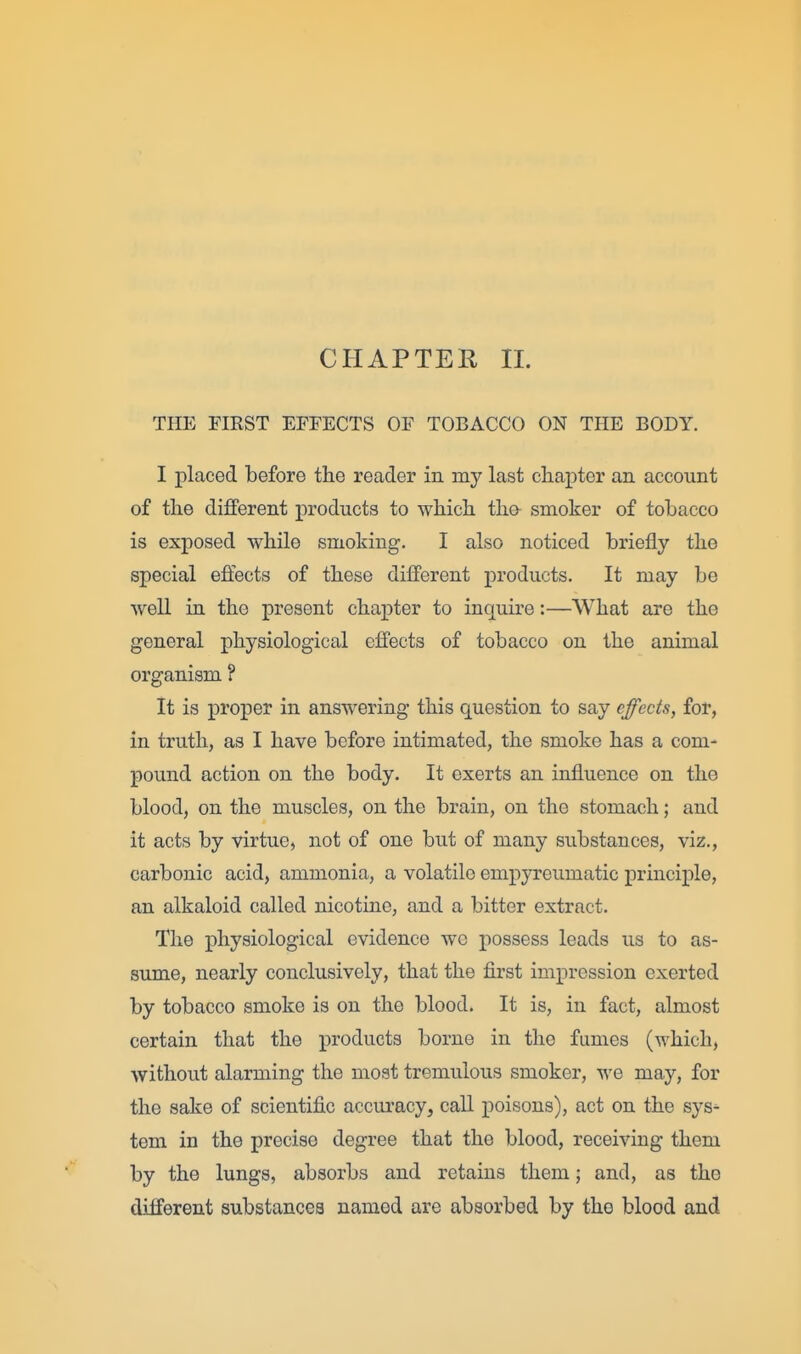 CHAPTER 11. THE FIRST EFFECTS OF TOBACCO ON THE BODY. I placed before the reader in my last chapter an account of the different products to which tha smoker of tobacco is exposed while smoking. I also noticed briefly the special effects of these different products. It may be well in the present chapter to inquire:—What are the general physiological effects of tobacco on the animal organism ? It is proper in answering this question to say effects, for, in truth, as I have before intimated, the smoke has a com- pound action on the body. It exerts an influence on the blood, on the muscles, on the brain, on the stomach; and it acts by virtue, not of one but of many substances, viz., carbonic acid, ammonia, a volatile empyreumatic principle, an alkaloid called nicotine, and a bitter extract. The physiological evidence we possess leads us to as- sume, nearly conclusively, that the first impression exerted by tobacco smoke is on the blood. It is, in fact, almost certain that the products borne in the fumes (which, without alarming the most tremulous smoker, we may, for the sake of scientific acciuracy, call poisons), act on the sys^ tern in the precise degree that the blood, receiving them by the lungs, absorbs and retains them; and, as the different substances named are absorbed by the blood and