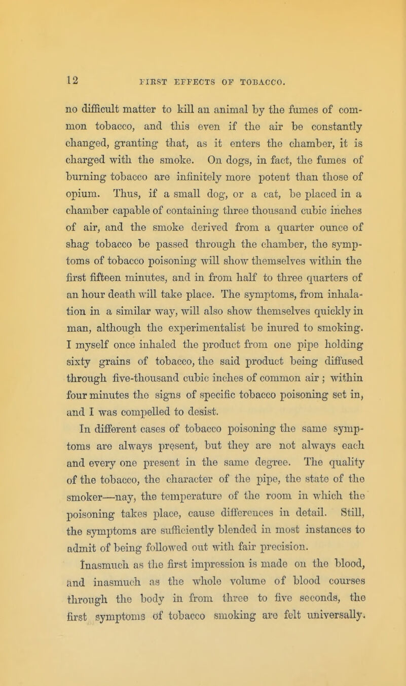 no difficult matter to kill an animal by the fumes of com- mon tobacco, and tliis even if the air be constantly changed, granting- that, as it enters the chamber, it is charged with the smoke. On dogs, in fact, the fumes of burning tobacco are infinitely more potent than those of opium. Thus, if a small dog, or a cat, be placed in a chamber capable of containing three thousand cubic inches of air, and the smoke derived from a quarter ounce of shag tobacco be passed through the chamber, the symp- toms of tobacco poisoning will show themselves within the first fifteen minutes, and in from half to three o[uarters of an hour death will take place. The symptoms, from inhala- tion in a similar way, will also show themselves quickly in man, although the experimentalist be inured to smoking. I myself once inhaled the product from one pipe holding sixty grains of tobacco, the said product being difi'used through five-thousand cubic inches of common air ; within four minutes the signs of specific tobacco poisoning set in, and I was compelled to desist. In different cases of tobacco poisoning the same symp- toms are always present, but they are not always each and every one present in the same degi-ee. The quality of the tobacco, the character of the pipe, the state of the smoker—nay, the temperature of the room in which the poisoning takes place, cause difiereuces in detail. Still, the symptoms are sufficiently blended in most instances to admit of being followed out with fair precision. Inasmuch as the first impression is made ou the blood, and inasmuch as the whole volume of blood courses through the body in from three to five seconds, the first symptoms of tobacco smoking are felt universally.