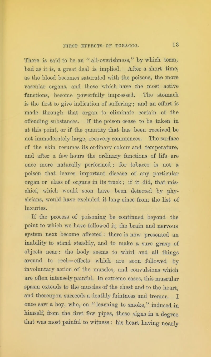 There is said to be an all-overishnoss, by which term, bad as it is, a great deal is implied. After a short time, as the blood becomes saturated with the poisons, the more vascular organs, and those which have the most active functions, become powerfully impressed. The stomach is the first to give indication of suffering; and an effort is made through that organ to eliminate certain of the offending substances. If the j)oison cease to be taken in at this point, or if the quantity that has been received be not immoderately large, recovery commences. The surface of the skin resumes its ordinary colour and temperature, and after a few hours the ordinary functions of life are once more naturally performed; for tobacco is not a poison that leaves important disease of any particular organ or class of organs in its track; if it did, that mis- chief, which would soon have been detected by phy- sicians, would have excluded it long since from the list of luxuries. If the process of poisoning be continued beyond the point to which we have followed it, the brain and nervous system next become affected: there is now presented an inability to stand steadily, and to make a sure grasp of objects near: the body seems to whirl and all things around to reel—effects which are soon followed by involuntary action of the muscles, and convulsions which are often intensely painful. In extreme eases, this muscular spasm extends to the muscles of the chest and to the heart, and thereupon succeeds a deathly faintness and tremor. I once saw a boy, who, on learning to smoke, induced in himself, from the fii-st few pipes, these signs in a degree that was most painful to witness: his heart having nearly