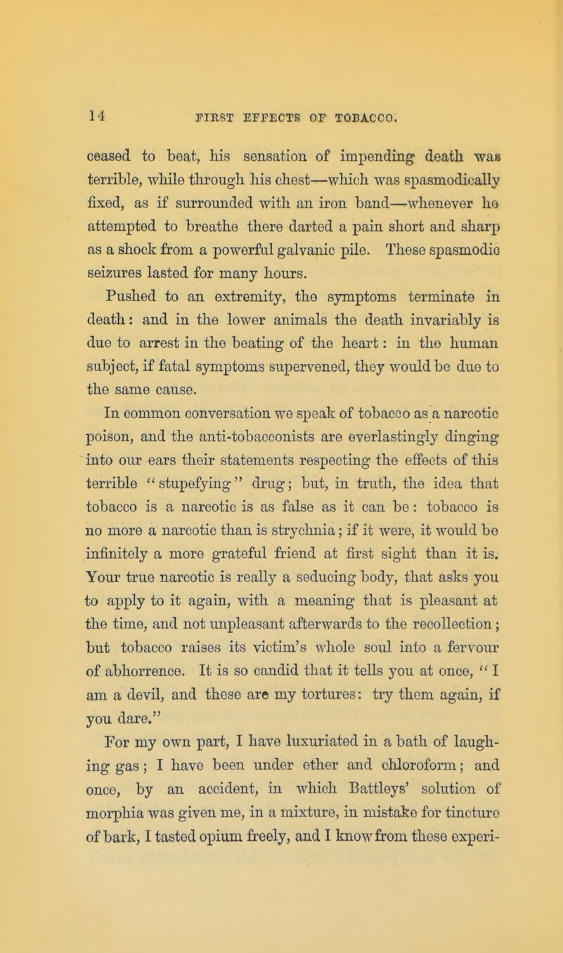 ceased to beat, his sensation of impending death was terrible, while through his chest—which was spasmodically fixed, as if surrounded with an iron band—^whenever ho attempted to breathe there darted a pain short and sharp as a shock from a powerful galvanic pile. These spasmodic seizures lasted for many hours. Pushed to an extremity, the symptoms terminate in death: and in the lower animals the death invariably is due to arrest in the beating of the heart: in the human subject, if fatal symptoms supervened, they would be due to the same cause. In common conversation we speak of tobacco as a narcotic poison, and the anti-tobacconists are everlastingly dinging into our ears their statements respecting the effects of this terrible stupefying drug; but, in truth, the idea that tobacco is a narcotic is as false as it can be: tobacco is no more a narcotic than is strychnia; if it were, it would be infinitely a more grateful friend at first sight than it is. Your true narcotic is really a seducing body, that asks you to apply to it again, with a meaning that is pleasant at the time, and not unpleasant afterwards to the recollection; but tobacco raises its victim's whole soul into a fervour of abhorrence. It is so candid that it tells you at once,  I am a devil, and these are my tortures: tiy them again, if you dare. For my own part, I have luxuriated in a bath of laugh- ing gas; I have been under ether and chloroform; and once, by an accident, in which Battleys' solution of morphia was given me, in a mixture, in mistake for tincture of bark, I tasted opium freely, and I know from these experi-