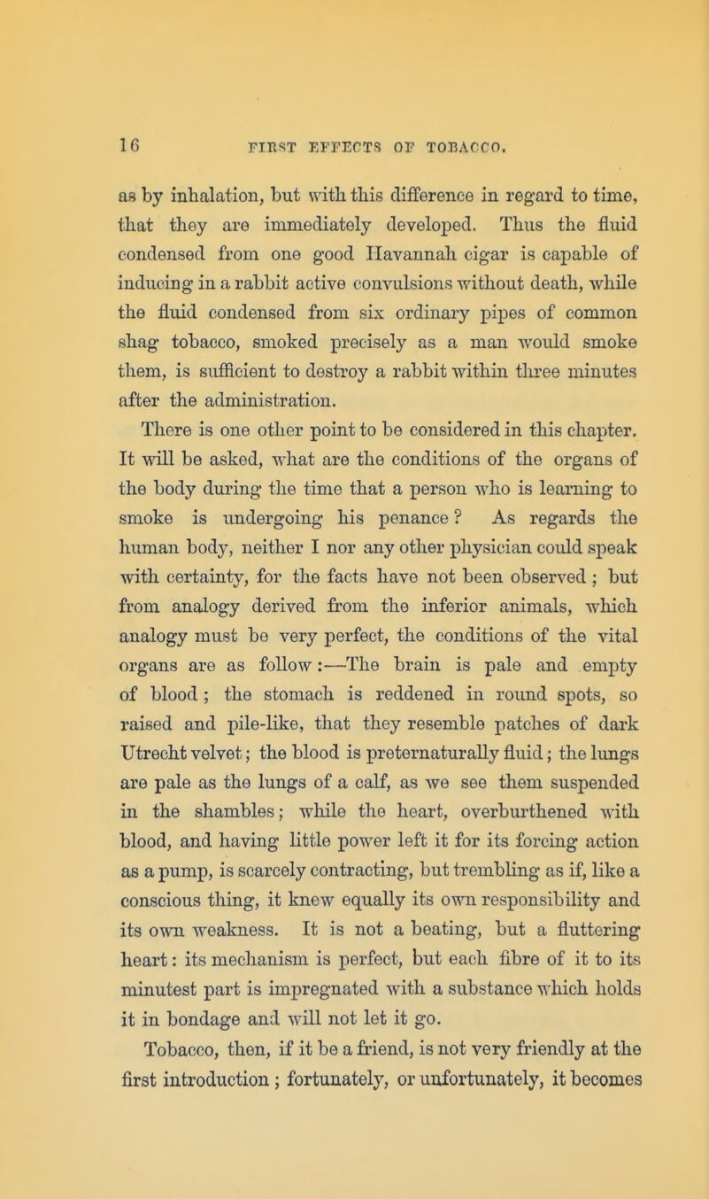 as by inhalation, but with this difference in regard to time, that they are immediately developed. Thus the fluid condensed from one good Havannah cigar is capable of inducing in a rabbit active convulsions without death, while the fluid condensed from six ordinary pipes of common shag tobacco, smoked precisely as a man would smoke them, is suiflcient to destroy a rabbit within three minutes after the administration. There is one other point to be considered in this chapter. It will be asked, what are the conditions of the organs of the body during the time that a person who is learning to smoke is undergoing his penance ? As regards the human body, neither I nor any other physician could speak with certainty, for the facts have not been observed ; but from analogy derived from the inferior animals, which analogy must be very perfect, the conditions of the vital organs are as follow:—The brain is pale and empty of blood; the stomach is reddened in round spots, so raised and pile-like, that they resemble patches of dark Utrecht velvet; the blood is preternaturally fluid; the lungs are pale as the lungs of a calf, as we see them suspended in the shambles; while the heart, overbui-thened with blood, and having little power left it for its forcing action as a pump, is scarcely contracting, but trembling as if, like a conscious thing, it knew equally its own responsibility and its own weakness. It is not a beating, but a fluttering heart: its mechanism is perfect, but each fibre of it to its minutest part is impregnated with a substance which holds it in bondage and will not let it go. Tobacco, then, if it be a friend, is not very friendly at the first introduction ; fortunately, or unfortunately, it becomes