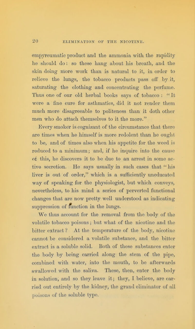 empyroumatic product and the ammonia with the rapidity he should do: so these hang about his breath, and the skin doing more work than is natural to it, in order to relieve the lungs, the tobacco products pass off by it, saturating the clothing and concentrating the perfume. Thus one of our old herbal books says of tobacco : It were a fine cure for asthmatics, did it not render them much more disagreeable to politeness than it doth other men who do attach themselves to it the more. Every smoker is cognizant of the circumstance that there are times when he himself is more redolent than he ought to be, and of times also when his appetite for the weed is reduced to a minimum; and, if he inquire into the cause cii this, he discovers it to be due to an arrest in some ac- tive secretion. He says usually in such cases that  his liver is out of order, which is a sufficiently uneducated way of speaking for the physiologist, but which conveys, nevertheless, to his mind a series of perverted functional changes that are now pretty well understood as indicating suppression of function in the lungs. We thus account for the removal from the body of the volatile tobacco poisons ; but what of the nicotine and the bitter extract ? At the temperature of the body, nicotine cannot be considered a volatile substance, and the bitter extract is a soluble solid. Both of these substances enter the body by being carried along the stem of the pipe, combined with water, into the mouth, to be afterwards swallowed with the saliva. These, then, enter the body in solution, and so they leave it; they, I believe, are car- ried out entirely by the kidney, the grand eliminator of all poisons of the soluble type.