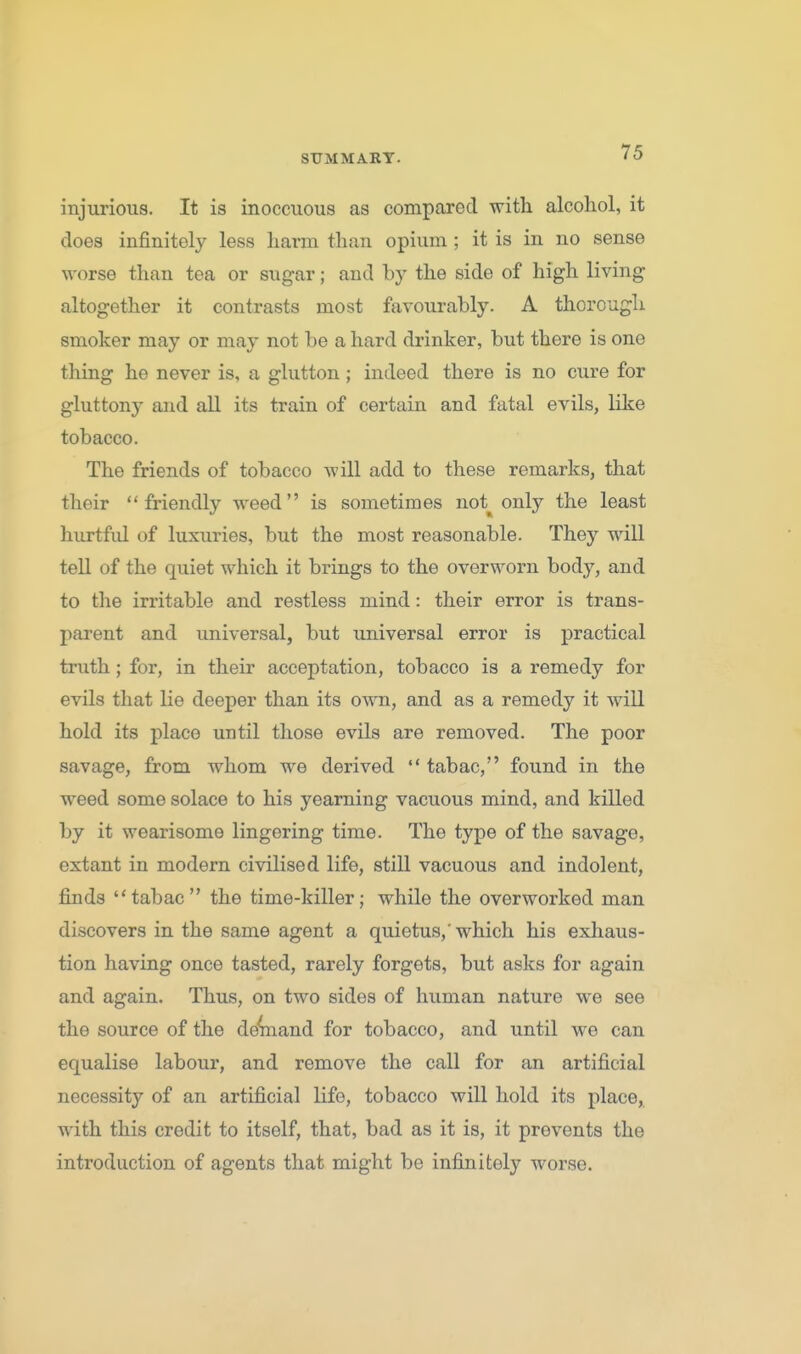 injurious. It is inoccuous as compared with alcohol, it does infinitely less harm than opium ; it is in no sense worse than tea or sugar; and by the side of high living altogether it contrasts most favourably. A thorough smoker may or may not be a hard drinker, but there is one thing he never is, a glutton; indeed there is no cure for gluttony and all its train of certain and fatal eyils, like tobacco. The friends of tobacco Avill add to these remarks, that their friendly weed is sometimes not_^ only the least hurtful of luxuries, but the most reasonable. They will tell of the quiet which it brings to the overworn body, and to tlie irritable and restless mind: their error is trans- parent and universal, but universal error is practical truth; for, in their acceptation, tobacco is a remedy for evils that lie deeper than its own, and as a remedy it will hold its place until those evils are removed. The poor savage, from whom we derived  tabac, found in the weed some solace to his yearning vacuous mind, and killed by it wearisome lingering time. The type of the savage, extant in modern civilised life, still vacuous and indolent, finds tabac the time-killer; while the overworked man discovers in the same agent a quietus,'which his exhaus- tion having once tasted, rarely forgets, but asks for again and again. Thus, on two sides of human nature we see the source of the de'^and for tobacco, and until we can equalise labour, and remove the call for an artificial necessity of an artificial life, tobacco will hold its place, with this credit to itself, that, bad as it is, it prevents the introduction of agents that might be infinitely worse.