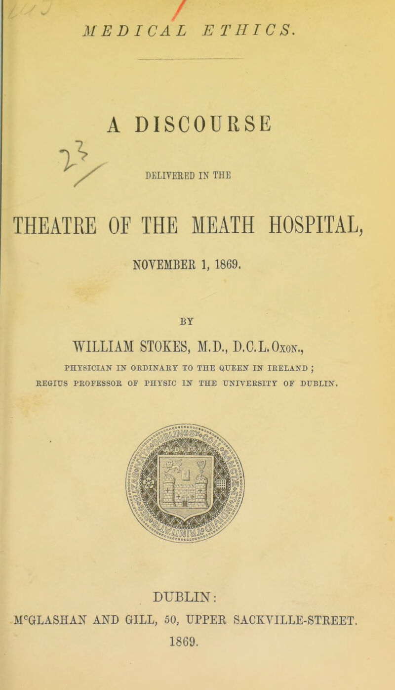 / MEDICAL ETHICS. A DISCOURSE DELIVERED IN THE THEATRE OF THE MEATH HOSPITAL, NOVEMBER 1, 1869. BY WILLIAM STOKES, M.D., D.C.L.Oxon., PHYSICIAK IN ORDINARY TO THE QUEEN IN IRELAND ; EEGIUS PROFESSOE OF PHYSIC IN THE UNIVERSITY OF DUBLIN. DUBLIN: M^GLASHAN AND GILL, 50, UPPER SACKVILLE-STREET. 1869.