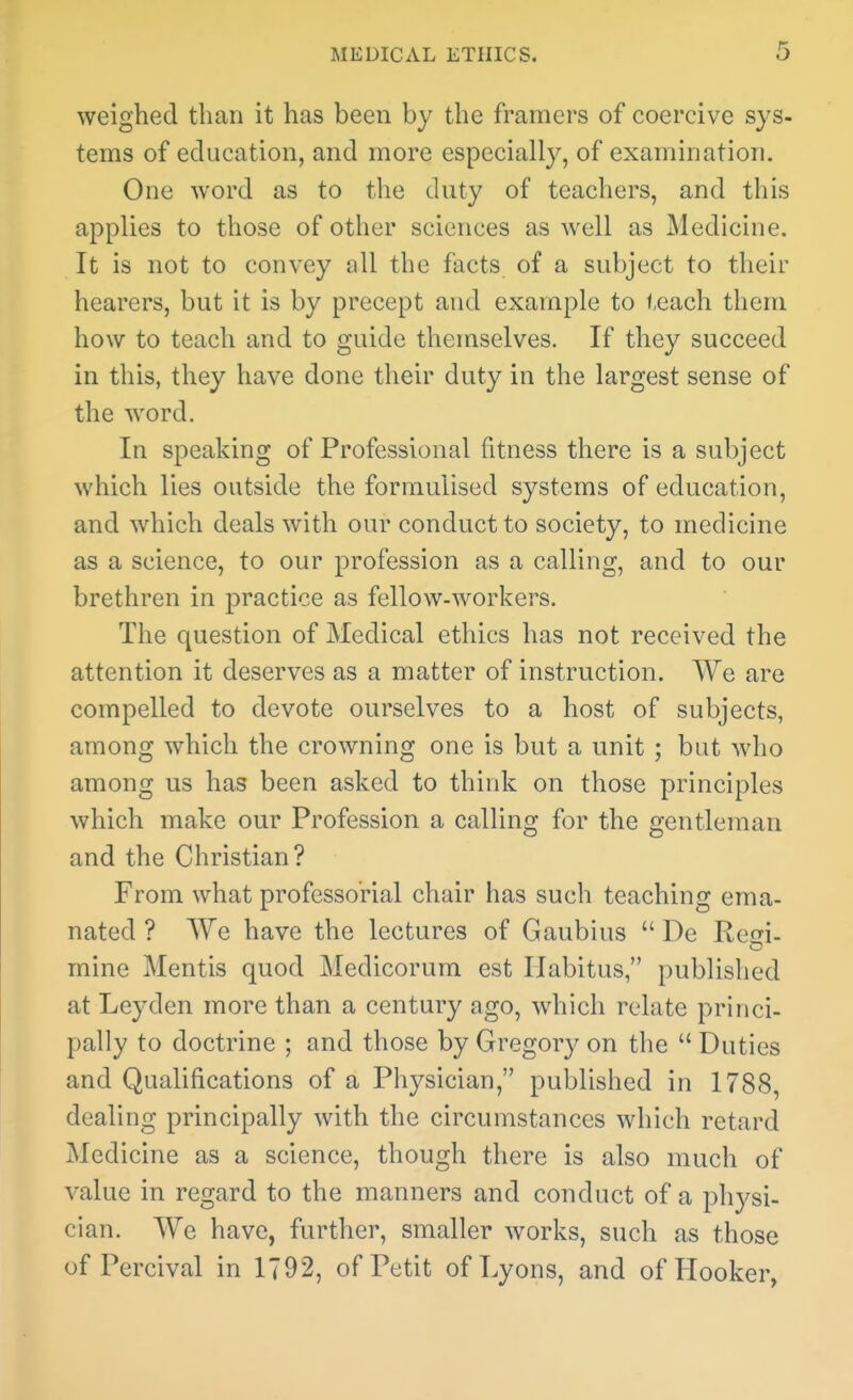 weighed than it has been by the framers of coercive sys- tems of education, and more especially, of examination. One word as to tlie duty of teachers, and this applies to those of other sciences as well as Medicine. It is not to convey all the facts of a subject to their hearers, but it is by precept and example to teach them how to teach and to guide themselves. If they succeed in this, they have done their duty in the largest sense of the word. In speaking of Professional fitness there is a subject which lies outside the formulised systems of education, and which deals with our conduct to society, to medicine as a science, to our profession as a calling, and to our brethren in practice as fellow-workers. The question of Medical ethics has not received the attention it deserves as a matter of instruction. We are compelled to devote ourselves to a host of subjects, among which the crowning one is but a unit ; but who among us has been asked to think on those principles which make our Profession a calling for the gentleman and the Christian? From what professorial chair has such teaching ema- nated ? We have the lectures of Gaubius  De Reo-i- mine Mentis quod Medicorum est Habitus, published at Leyden more than a century ago, which relate princi- pally to doctrine ; and those by Gregory on the  Duties and Qualifications of a Physician, published in 1788, dealing principally with the circumstances which retard Medicine as a science, though there is also much of value in regard to the manners and conduct of a physi- cian. We have, further, smaller works, such as those of Percival in 1792, of Petit of Lyons, and of Hooker,