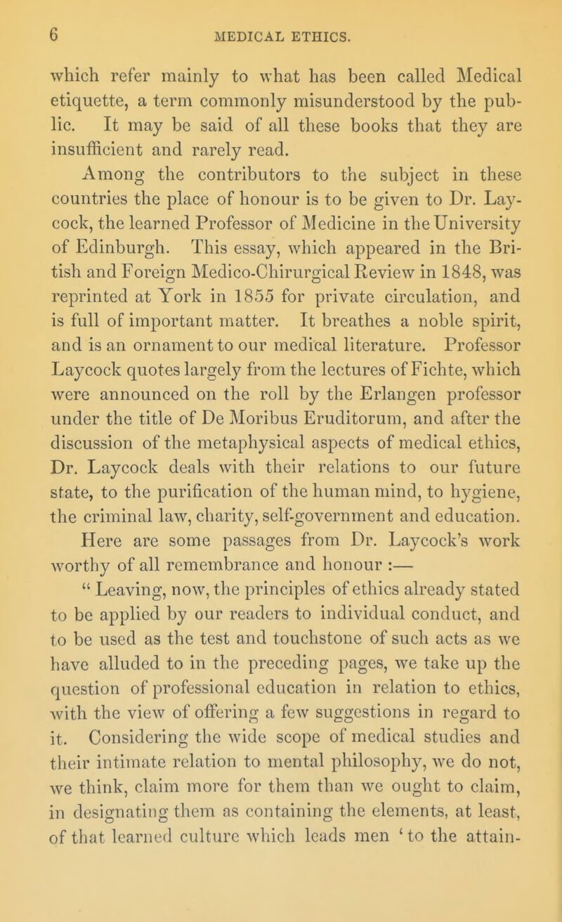 which refer mainly to what has been called Medical etiquette, a term commonly misunderstood by the pub- lic. It may be said of all these books that they are insufficient and rarely read. Among the contributors to the subject in these countries the place of honour is to be given to Dr. Lay- cock, the learned Professor of Medicine in the University of Edinburgh. This essay, which appeared in the Bri- tish and Foreign Medico-Chirurgical Review in 1848, was reprinted at York in 1855 for private circulation, and is full of important matter. It breathes a noble spirit, and is an ornament to our medical literature. Professor Laycock quotes largely from the lectures of Fichte, which were announced on the roll by the Erlangen professor under the title of De Moribus Eruditorum, and after the discussion of the metaphysical aspects of medical ethics, Dr. Laycock deals with their relations to our future state, to the purification of the human mind, to hygiene, the criminal law, charity, self-government and education. Here are some passages from Dr. Laycock's work worthy of all remembrance and honour :—  Leaving, now, the principles of ethics already stated to be applied by our readers to individual conduct, and to be used as the test and touchstone of such acts as we have alluded to in the preceding pages, we take up the question of professional education in relation to ethics, with the view of offering a few suggestions in regard to it. Considering the wide scope of medical studies and their intimate relation to mental philosophy, we do not, we think, claim more for them than we ought to claim, in designating them as containing the elements, at least, of that learned culture which leads men ' to the attain-