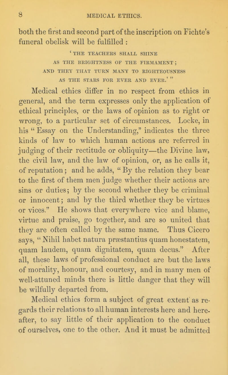 both the first and second part of the inscription on Fichte's funeral obelisk will be fulfilled : ' THE TEACHERS SHALL SHINE AS THE BRIGHTNESS OF THE FIRMAMENT ; AND THEY THAT TURN MANY TO RIGHTEOUSNESS AS THE STARS FOR EVER AND EVER.'  Medical ethics differ in no respect from ethics in general, and the term expresses only the application of ethical principles, or the laws of opinion as to right or wrong, to a particular set of circumstances. Locke, in his  Essay on the Understanding, indicates the three kinds of law to which human actions are referred in judging of their rectitude or obliquity—the Divine law, the civil law, and the law of opinion, or, as he calls it, of reputation; and he adds,  By the relation they bear to the first of them men judge whether their actions are sins or duties; by the second whether they be criminal or innocent; and by the third whether they be virtues or vices. He shows that everywhere vice and blame, virtue and praise, go together, and are so united that they are often called by the same name. Thus Cicero says,  Nihil habet natura proBStantius quam honestatem, quam laudem, quam dignitatem, quam decus. After all, these laws of professional conduct are but the laws of morality, honour, and courtesy, and in many men of well-attuned minds there is little danger that they will be wilfully departed from. Medical ethics form a subject of great extent' as re- gards their relations to all human interests here and here- after, to say little of their application to the conduct of ourselves, one to the other. And it must be admitted