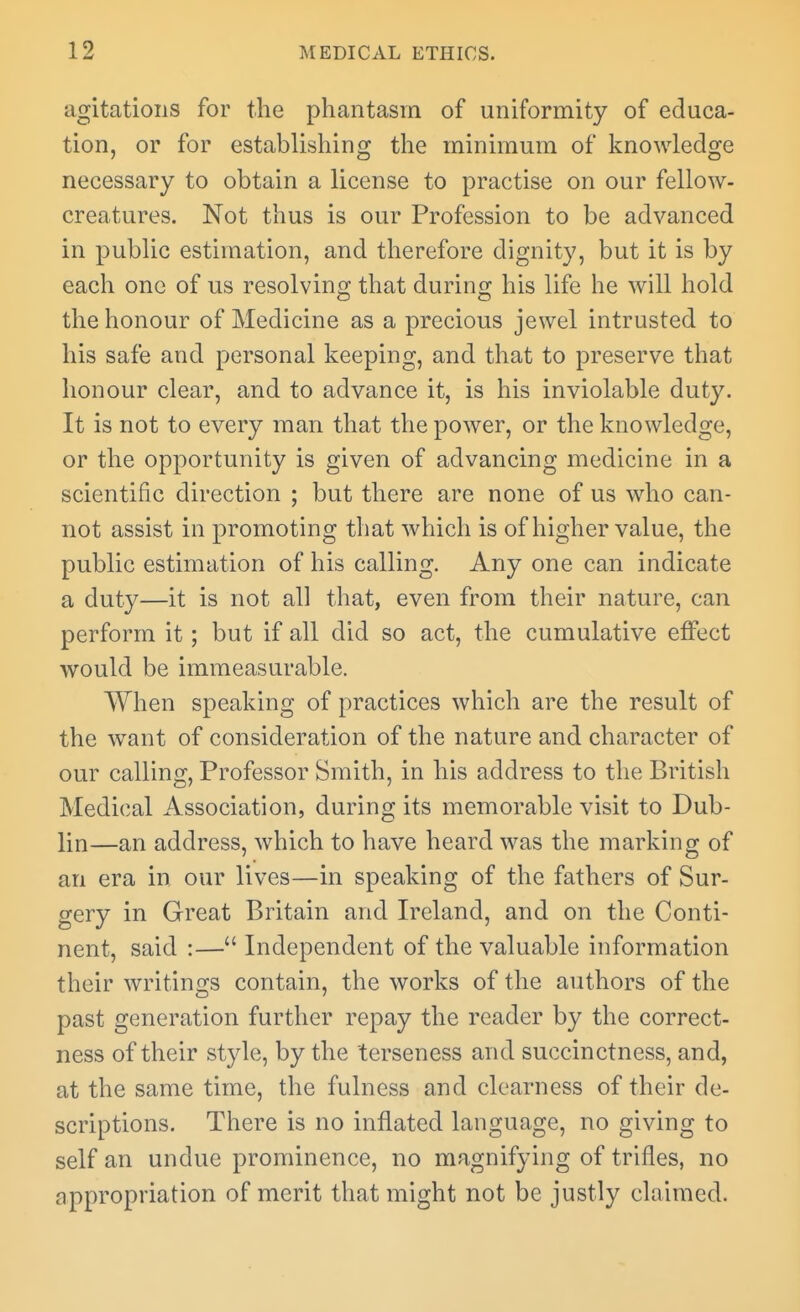 agitations for the phantasm of uniformity of educa- tion, or for establishing the minimum of knowledge necessary to obtain a license to practise on our fellow- creatures. Not thus is our Profession to be advanced in public estimation, and therefore dignity, but it is by each one of us resolving that during his life he will hold the honour of Medicine as a precious jewel intrusted to his safe and personal keeping, and that to preserve that honour clear, and to advance it, is his inviolable duty. It is not to every man that the power, or the knowledge, or the opportunity is given of advancing medicine in a scientific direction ; but there are none of us who can- not assist in promoting that which is of higher value, the public estimation of his calling. Any one can indicate a duty—it is not all that, even from their nature, can perform it; but if all did so act, the cumulative effect would be immeasurable. When speaking of practices which are the result of the want of consideration of the nature and character of our calling, Professor Smith, in his address to the British Medical Association, during its memorable visit to Dub- lin—an address, which to have heard was the marking of an era in our lives—in speaking of the fathers of Sur- gery in Great Britain and Ireland, and on the Conti- nent, said :— Independent of the valuable information their writings contain, the works of the authors of the past generation further repay the reader by the correct- ness of their style, by the terseness and succinctness, and, at the same time, the fulness and clearness of their de- scriptions. There is no inflated language, no giving to self an undue prominence, no magnifying of trifles, no appropriation of merit that might not be justly claimed.