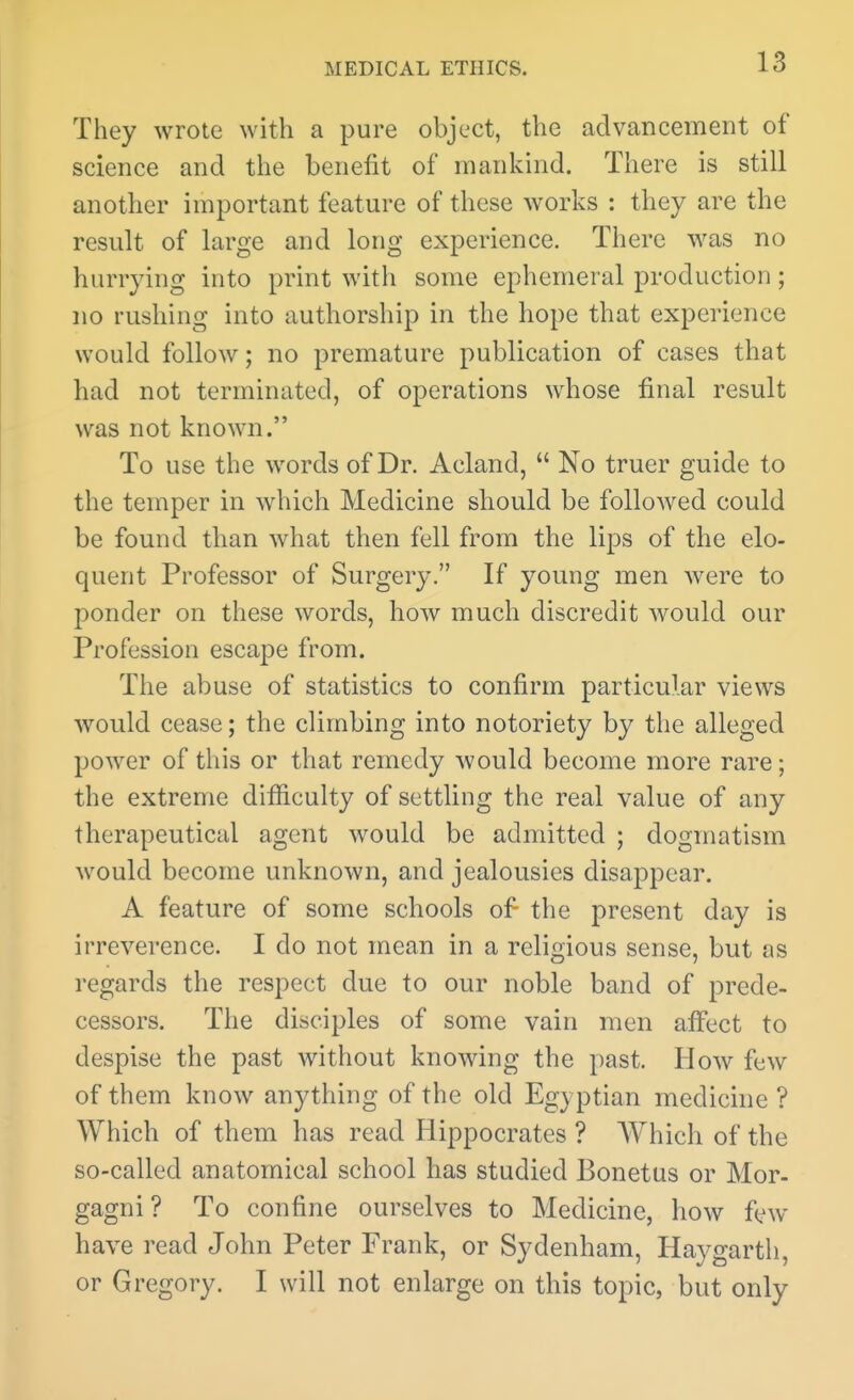 They wrote with a pure object, the advancement of science and the benefit of mankind. There is still another important feature of these works : they are the result of large and long experience. There was no hurrying into print with some ephemeral production; no rushing into authorship in the hope that experience would follow; no premature publication of cases that had not terminated, of operations whose final result was not known. To use the words of Dr. Acland,  No truer guide to the temper in which Medicine should be followed could be found than what then fell from the lips of the elo- quent Professor of Surgery. If young men were to ponder on these words, how much discredit would our Profession escape from. The abuse of statistics to confirm particular views would cease; the climbing into notoriety by the alleged power of this or that remedy would become more rare; the extreme difficulty of settling the real value of any therapeutical agent would be admitted ; dogmatism would become unknown, and jealousies disappear. A feature of some schools of the present day is irreverence. I do not mean in a religious sense, but as regards the respect due to our noble band of prede- cessors. The disciples of some vain men affect to despise the past without knowing the past. How few of them know anything of the old Egyptian medicine ? Which of them has read Hippocrates ? Which of the so-called anatomical school has studied Bonetus or Mor- gagni ? To confine ourselves to Medicine, how few- have read John Peter Frank, or Sydenham, Hay garth, or Gregory. I will not enlarge on this topic, but only