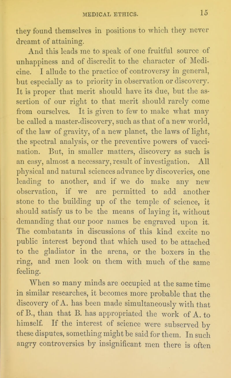 they found themselves in positions to which they never dreamt of attaining. And this leads me to speak of one fruitful source of unhappiness and of discredit to the character of Medi- cine. I allude to the practice of controversy in general, but especially as to priority in observation or discover}^ It is proper that merit should have its due, but the as- sertion of our right to that merit should rarely come from ourselves. It is given to few to make what may be called a master-discovery, such as that of a new world, of the law of gravity, of a new planet, the laws of light, the spectral analysis, or the preventive powers of vacci- nation. But, in smaller matters, discovery as such is an easy, almost a necessary, result of investigation. All physical and natural sciences advance by discoveries, one leading to another, and if we do make any new observation, if we are permitted to add another stone to the building up of the temple of science, it should satisfy us to be the means of laying it, without demanding that our poor names be engraved upon it. The combatants in discussions of this kind excite no public interest beyond that which used to be attached to the gladiator in the arena, or the boxers in the ring, and men look on them with much of the same feeling. AVhen so many minds are occupied at the same time in similar researches, it becomes more probable that the discovery of A. has been made simultaneously with that of B., than that B. has appropriated the work of A. to himself If the interest of science were subserved by these disputes, something might be said for them. In such angry controversies by insignificant men there is often