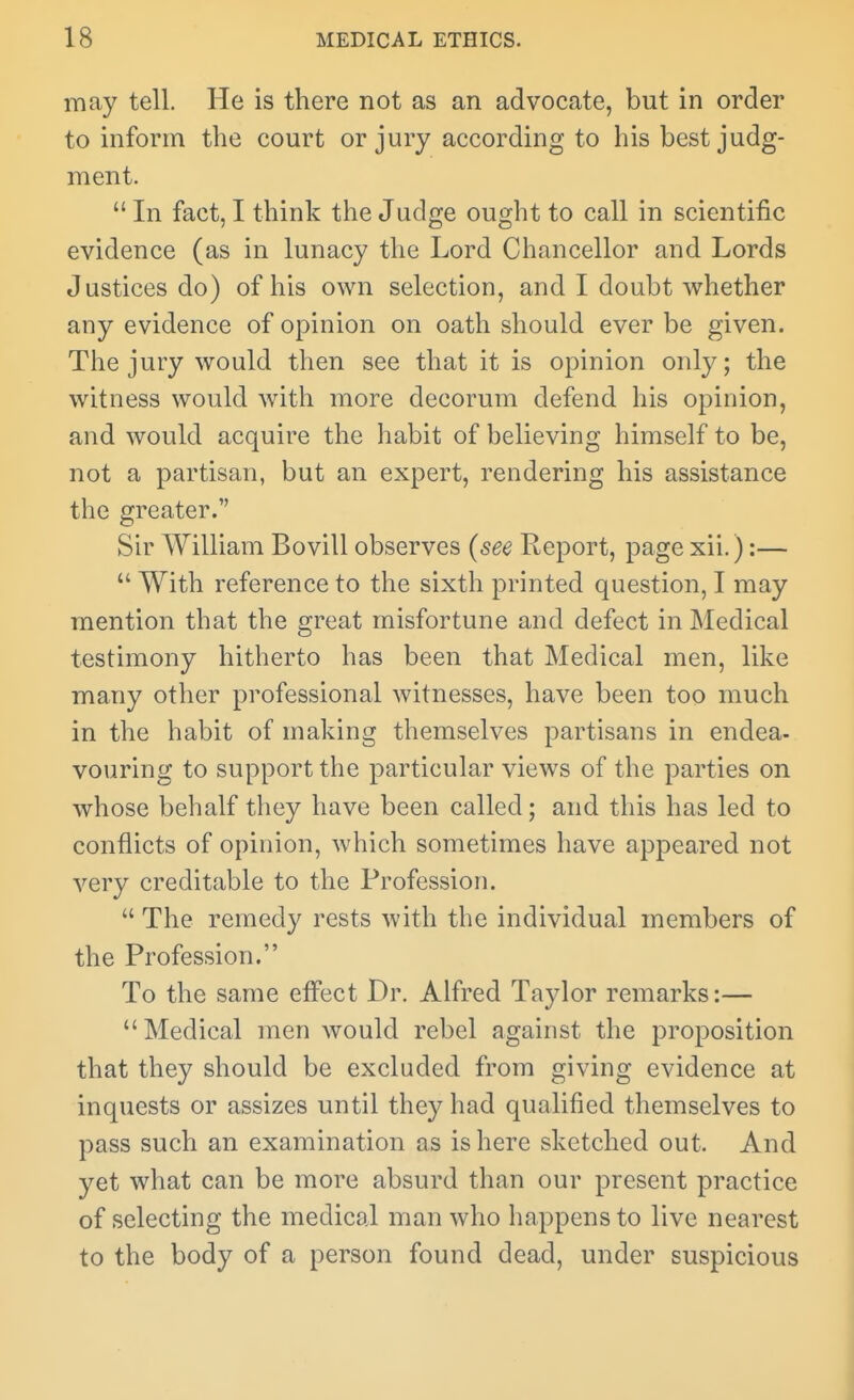 may tell. He is there not as an advocate, but in order to inform the court or jury according to his best judg- ment.  In fact, I think the Judge ought to call in scientific evidence (as in lunacy the Lord Chancellor and Lords Justices do) of his own selection, and I doubt whether any evidence of opinion on oath should ever be given. The jury would then see that it is opinion only; the witness would Avith more decorum defend his opinion, and would acquire the habit of believing himself to be, not a partisan, but an expert, rendering his assistance the greater. Sir William Bovill observes (see Eeport, page xii.):—  With reference to the sixth printed question, I may mention that the great misfortune and defect in Medical testimony hitherto has been that Medical men, like many other professional witnesses, have been too much in the habit of making themselves partisans in endea- vouring to support the particular views of the parties on whose behalf they have been called; and this has led to conflicts of opinion, which sometimes have appeared not very creditable to the Profession.  The remedy rests with the individual members of the Profession. To the same effect Dr. Alfred Taylor remarks:— Medical men would rebel against the proposition that they should be excluded from giving evidence at inquests or assizes until they had qualified themselves to pass such an examination as is here sketched out. And yet what can be more absurd than our present practice of selecting the medical man who happens to live nearest to the body of a person found dead, under suspicious