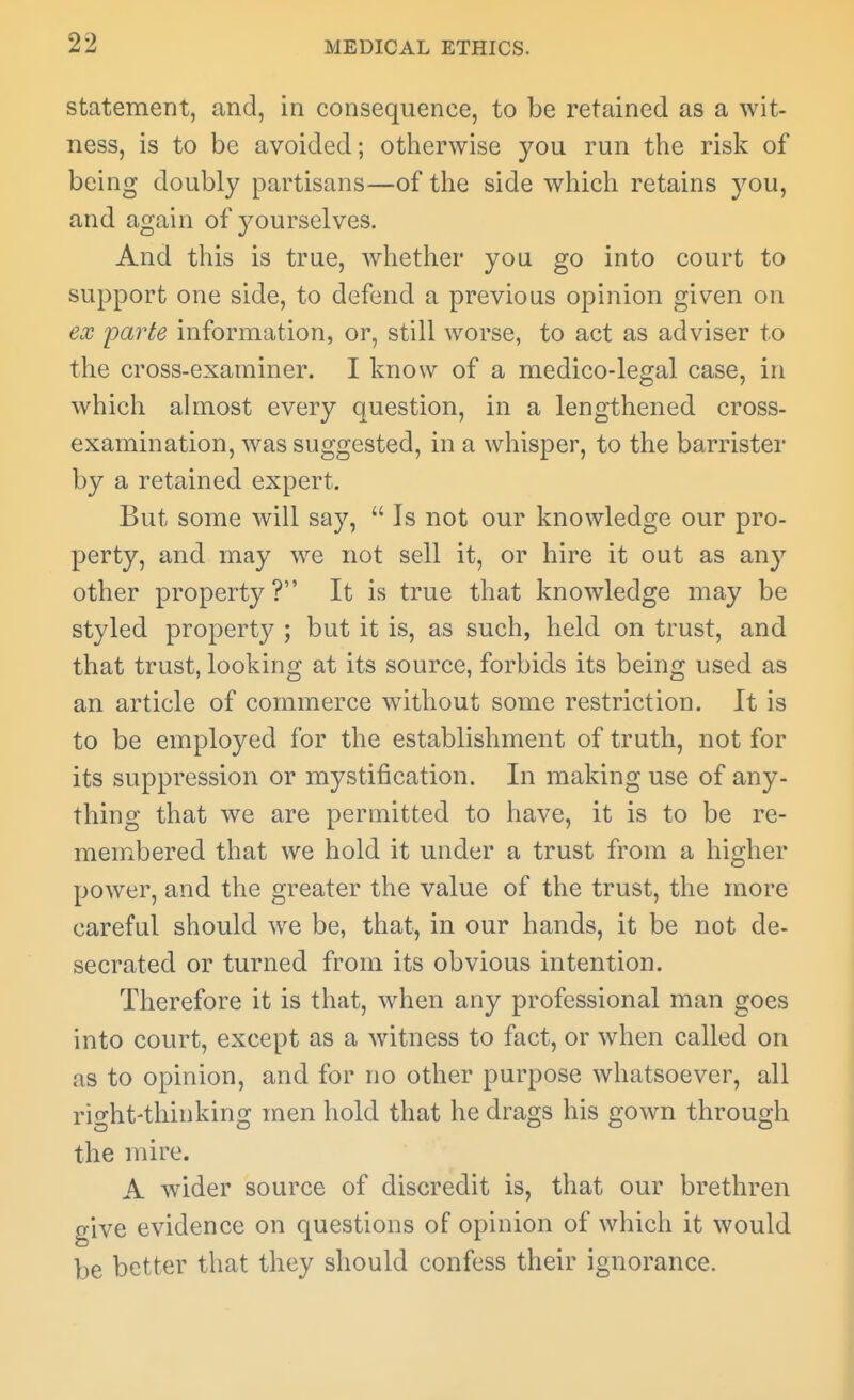 statement, and, in consequence, to be retained as a wit- ness, is to be avoided; otherwise you run the risk of being doubly partisans—of the side which retains you, and again of j^ourselves. And this is true, whether you go into court to support one side, to defend a previous opinion given on ex parte information, or, still worse, to act as adviser to the cross-examiner. I know of a medico-legal case, in which almost every question, in a lengthened cross- examination, was suggested, in a whisper, to the barrister by a retained expert. But some will say,  Is not our knowledge our pro- perty, and may we not sell it, or hire it out as any other property? It is true that knowledge may be styled property ; but it is, as such, held on trust, and that trust, looking at its source, forbids its being used as an article of commerce without some restriction. It is to be employed for the establishment of truth, not for its suppression or mystification. In making use of any- thing that we are permitted to have, it is to be re- membered that we hold it under a trust from a higher power, and the greater the value of the trust, the more careful should we be, that, in our hands, it be not de- secrated or turned from its obvious intention. Therefore it is that, when any professional man goes into court, except as a witness to fact, or when called on as to opinion, and for no other purpose whatsoever, all right-thinking men hold that he drags his gown through the mire. A wider source of discredit is, that our brethren give evidence on questions of opinion of which it would be better that they should confess their ignorance.