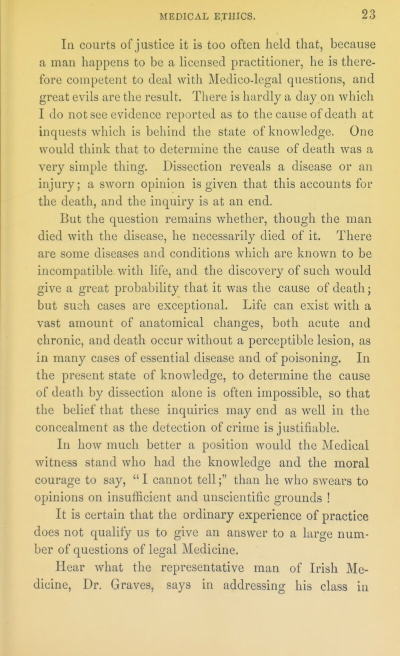 In courts of justice it is too often held that, because a man happens to be a licensed practitioner, he is there- fore competent to deal with Medico-legal questions, and great evils are the result. There is hardly a day on which I do not see evidence reported as to the cause of death at inquests which is behind the state of knowledge. One would think that to determine the cause of death was a very simple thing. Dissection reveals a disease or an injury; a sworn opinion is given that this accounts for the death, and the inquiry is at an end. But the question remains whether, though the man died with the disease, he necessarily died of it. There are some diseases and conditions which are known to be incompatible with life, and the discovery of such would give a great probability that it was the cause of death; but such cases are exceptional. Life can exist with a vast amount of anatomical changes, both acute and chronic, and death occur without a perceptible lesion, as in many cases of essential disease and of poisoning. In the present state of knowledge, to determine the cause of death by dissection alone is often impossible, so that the belief that these inquiries may end as well in the concealment as the detection of crime is justifiable. In how much better a position would the Medical witness stand who had the knowledge and the moral courage to say,  I cannot tell; than he who swears to opinions on insufficient and unscientific grounds ! It is certain that the ordinary experience of practice does not qualify us to give an answer to a large num- ber of questions of legal Medicine. Hear what the representative man of Irish Me- dicine, Dr. Graves, says in addressing his class in