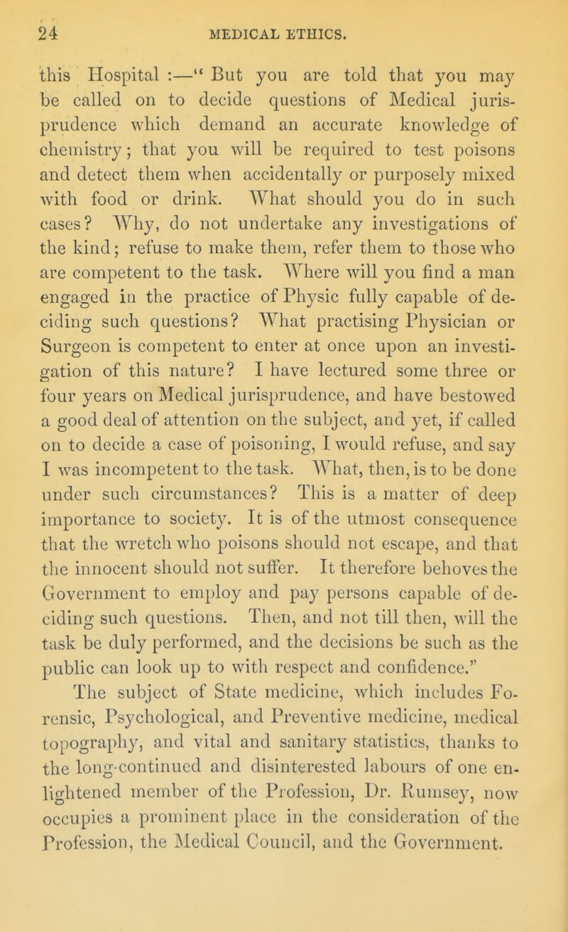 this Hospital :— But you are told that you may be called on to decide questions of Medical juris- prudence which demand an accurate knowledge of chemistry; that you will be required to test poisons and detect them when accidentally or purposely mixed with food or drink. What should you do in such cases? Why, do not undertake any investigations of the kind; refuse to make them, refer them to those who are competent to the task. Where will you find a man engaged in the practice of Physic fully capable of de- ciding such questions? What practising Physician or Surgeon is competent to enter at once upon an investi- gation of this nature? I have lectured some three or four years on Medical jurisprudence, and have bestowed a good deal of attention on the subject, and yet, if called on to decide a case of poisoning, I would refuse, and say I was incompetent to the task. What, then, is to be done under such circumstances? This is a matter of deep importance to society. It is of the utmost consequence that the Avretchwho poisons should not escape, and that the innocent should not suffer. It therefore behoves the Government to employ and pay persons capable of de- ciding such questions. Then, and not till then, will the task be duly performed, and the decisions be such as the public can look up to witli respect and confidence. The subject of State medicine, which includes Fo- rensic, Psychological, and Preventive medicine, medical topography, and vital and sanitary statistics, thanks to the long-continued and disinterested labours of one en- lightened member of the Pi ofession, Dr. Rumsey, now occupies a prominent place in the consideration of the Profession, the Medical Council, and the Government.