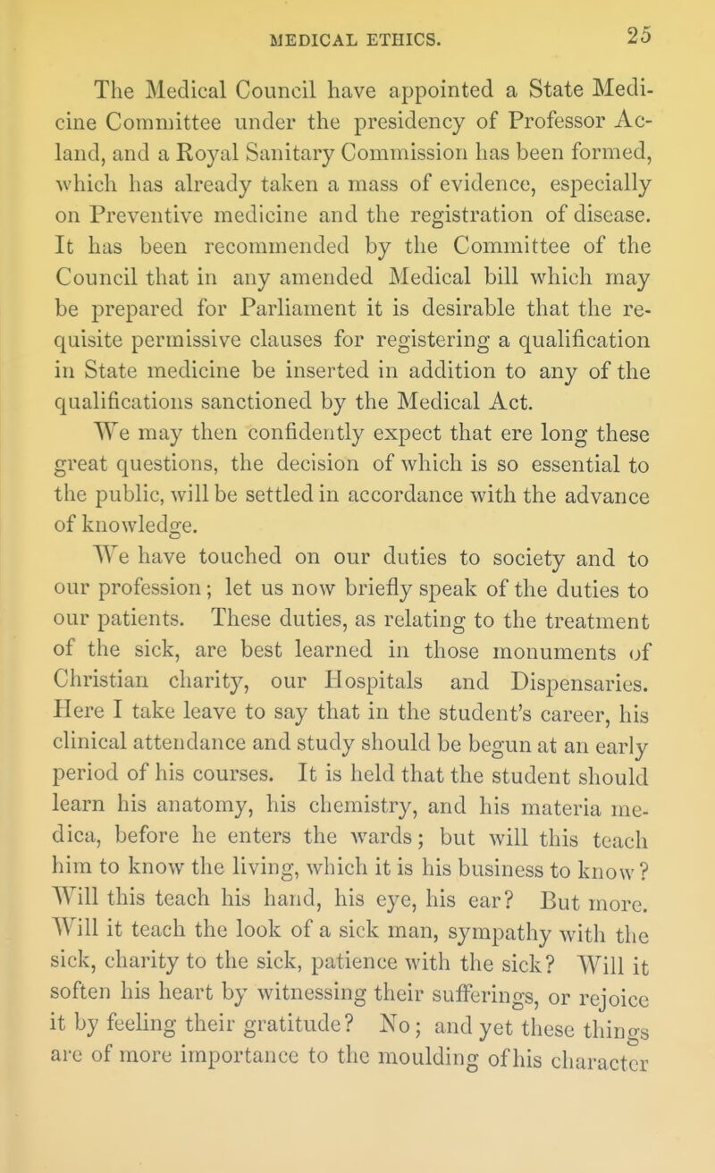 The Medical Council have appointed a State Medi- cine Committee under the presidency of Professor Ac- land, and a Royal Sanitary Commission has been formed, which has already taken a mass of evidence, especially on Preventive medicine and the registration of disease. It has been recommended by the Committee of the Council that in any amended Medical bill which may be prepared for Parliament it is desirable that the re- quisite permissive clauses for registering a qualification in State medicine be inserted in addition to any of the cjualifications sanctioned by the Medical Act. We may then confidently expect that ere long these great questions, the decision of which is so essential to the public, will be settled in accordance with the advance of knowledge. We have touched on our duties to society and to our profession; let us now briefly speak of the duties to our patients. These duties, as relating to the treatment of the sick, are best learned in those monuments of Christian charity, our Hospitals and Dispensaries. Here I take leave to say that in the student's career, his clinical attendance and study should be begun at an early period of his courses. It is held that the student should learn his anatomy, his chemistry, and his materia me- dica, before he enters the wards; but will this teach him to know the living, which it is his business to know ? Will this teach his hand, his eye, his ear? But more. Will it teach the look of a sick man, sympathy with the sick, charity to the sick, patience with the sick? Will it soften his heart by witnessing their sufi^erings, or rejoice it by feeling their gratitude? No; and yet these things are of more importance to the moulding of his character