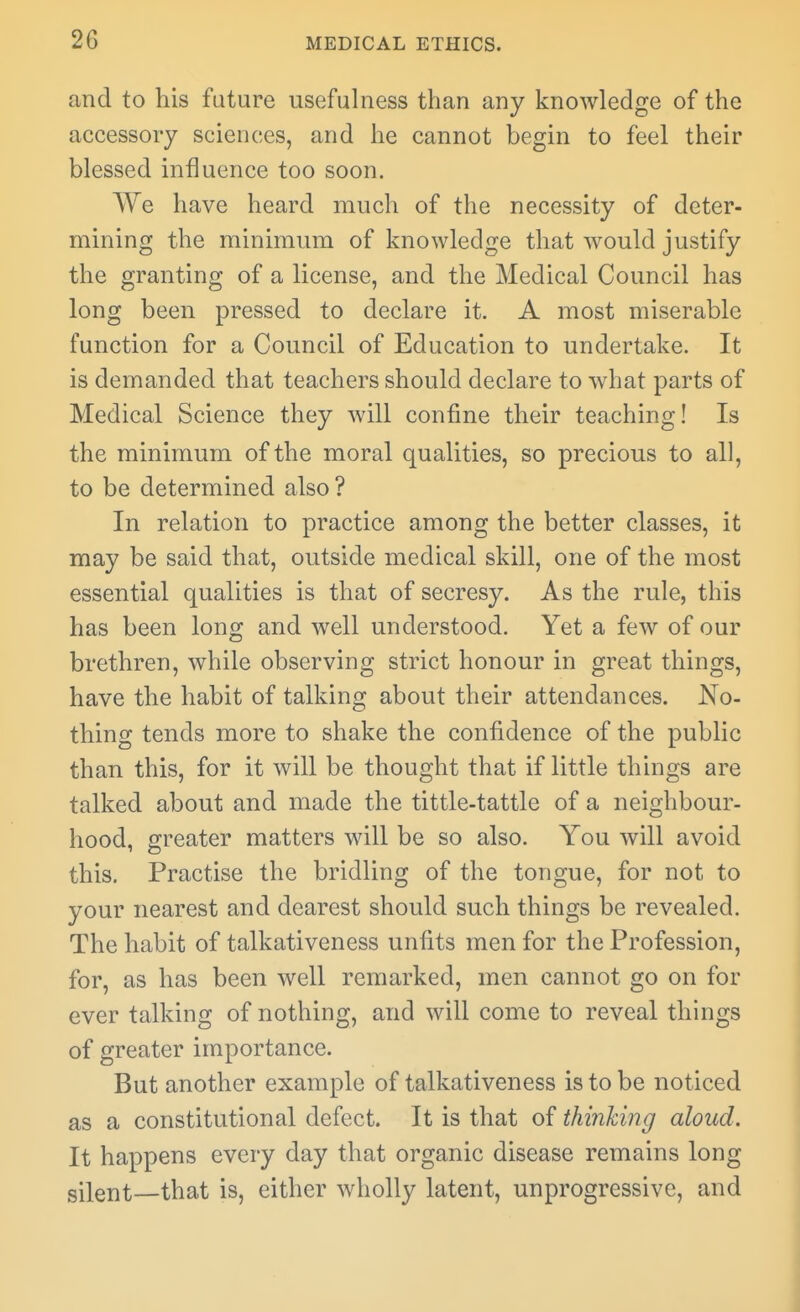 and to his future usefulness than any knowledge of the accessory sciences, and he cannot begin to feel their blessed influence too soon. We have heard much of the necessity of deter- mining the minimum of knowledge that would justify the granting of a license, and the Medical Council has long been pressed to declare it. A most miserable function for a Council of Education to undertake. It is demanded that teachers should declare to what parts of Medical Science they will confine their teaching! Is the minimum of the moral qualities, so precious to all, to be determined also ? In relation to practice among the better classes, it may be said that, outside medical skill, one of the most essential qualities is that of secresy. As the rule, this has been long and well understood. Yet a few of our brethren, while observing strict honour in great things, have the habit of talking about their attendances. No- thing tends more to shake the confidence of the public than this, for it will be thought that if little things are talked about and made the tittle-tattle of a neighbour- hood, greater matters will be so also. You will avoid this. Practise the bridling of the tongue, for not to your nearest and dearest should such things be revealed. The habit of talkativeness unfits men for the Profession, for, as has been well remarked, men cannot go on for ever talking of nothing, and will come to reveal things of greater importance. But another example of talkativeness is to be noticed as a constitutional defect. It is that of thinking aloud. It happens every day that organic disease remains long gilent—that is, either wholly latent, unprogressive, and