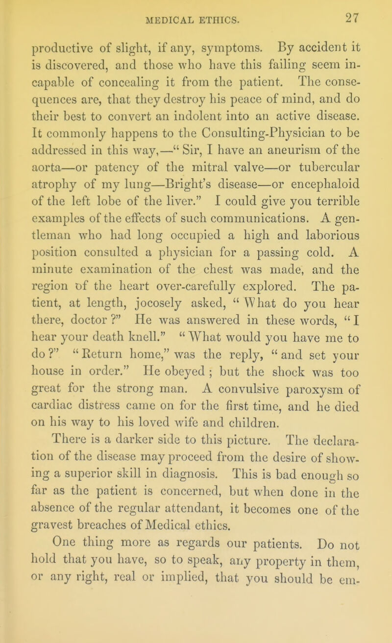 produ(3tive of slight, if any, symptoms. By accident it is discovered, and those who have this failing seem in- capable of concealing it from the patient. The conse- quences are, that they destroy his peace of mind, and do their best to convert an indolent into an active disease. It commonly happens to the Consulting-Physician to be addressed in this way,— Sir, I have an aneurism of the aorta—or patency of the mitral valve—or tubercular atrophy of my lung—Bright's disease—or encephaloid of the left lobe of the liver. I could give you terrible examples of the effects of such communications. A gen- tleman who had long occupied a high and laborious position consulted a physician for a passing cold. A minute examination of the chest was made, and the region of the heart over-carefully explored. The pa- tient, at length, jocosely asked,  What do you hear there, doctor ? He was answered in these words,  I hear your death knell.  What would you have me to do ?  Return home, was the reply,  and set your house in order. He obeyed ; but the shock was too great for the strong man. A convulsive paroxysm of cardiac distress came on for the first time, and he died on his way to his loved wife and children. There is a darker side to this picture. The declara- tion of the disease may proceed from the desire of show- ing a superior skill in diagnosis. This is bad enough so far as the patient is concerned, but when done in the absence of the regular attendant, it becomes one of the gravest breaches of Medical ethics. One thing more as regards our patients. Do not hold that you have, so to speak, any property in them, or any right, real or implied, that you should be em-