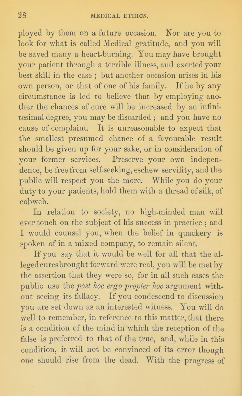 ployed by them on a future occasion. Nor are you to look for what is called Medical gratitude, and you will be saved many a heart-burning. You may have brought your patient through a terrible illness, and exerted your best skill in the case ; but another occasion arises in his own person, or that of one of his family. If he by any circumstance is led to believe that by employing ano- ther the chances of cure will be increased by an infini- tesimal degree, you may be discarded ; and you have no cause of complaint. It is unreasonable to expect that the smallest presumed chance of a favourable result should be given up for your sake, or in consideration of your former services. Preserve your own indepen- dence, be free from self-seeking, eschew servility, and the public will respect you the more. While you do your duty to your patients, hold them with a thread of silk, of cobweb. In relation to society, no high-minded man will ever touch on the subject of his success in practice ; and I would counsel you, when the belief in quackery is spoken of in a mixed company, to remain silent. If you say that it would be well for all that the al- leged cures brought forward were real, you will be met by the assertion that they were so, for in all such cases the public use the post Jioc ergo pvpter hoc argument with- out seeing its fallacy. If you condescend to discussion you are set down as an interested witness. You will do well to remember, in reference to this matter, that there is a condition of the mind in which the reception of the false is preferred to that of the true, and, while in this condition, it will not be convinced of its error thouo-h one should rise from tlic dead. With the progress of