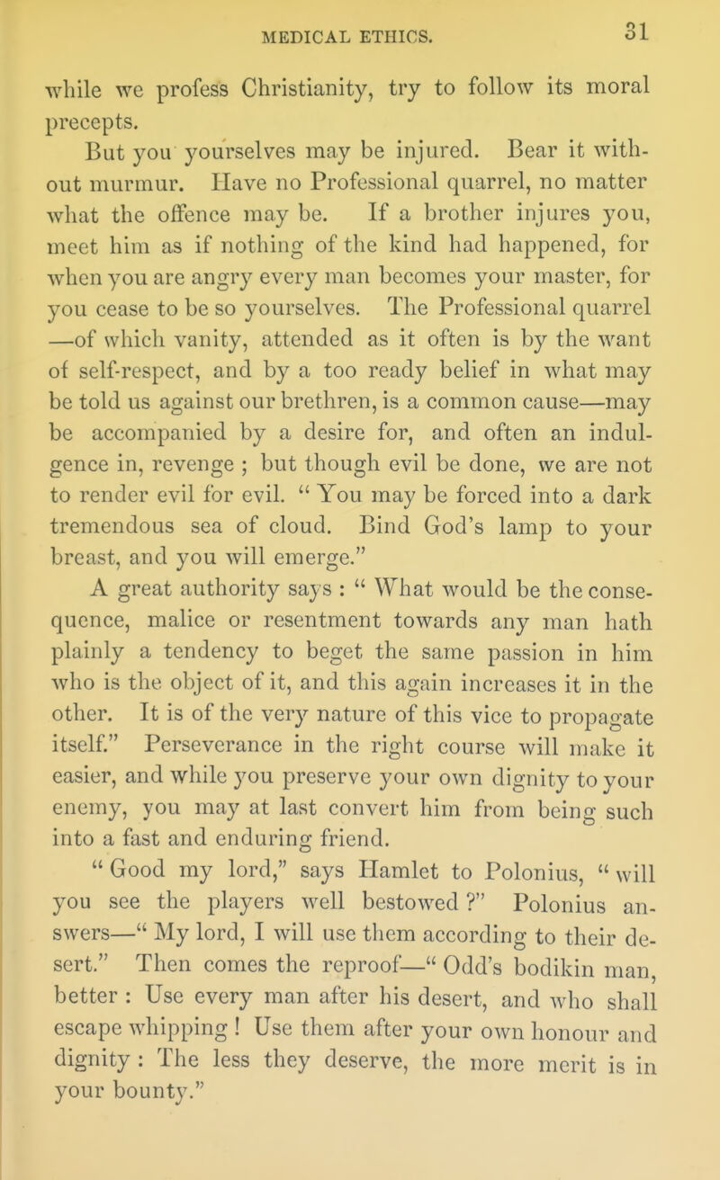 while we profess Christianity, try to follow its moral precepts. But you yourselves may be injured. Bear it with- out murmur. Have no Professional quarrel, no matter what the olFence may be. If a brother injures you, meet him as if nothing of the kind had happened, for when you are angry every man becomes your master, for you cease to be so yourselves. The Professional quarrel —of which vanity, attended as it often is by the want of self-respect, and by a too ready belief in what may be told us against our brethren, is a common cause—may be accompanied by a desire for, and often an indul- gence in, revenge ; but though evil be done, we are not to render evil for evil.  You may be forced into a dark tremendous sea of cloud. Bind God's lamp to your breast, and you will emerge. A great authority says :  What would be the conse- quence, malice or resentment towards any man hath plainly a tendency to beget the same passion in him who is the object of it, and this again increases it in the other. It is of the very nature of this vice to propagate itself. Perseverance in the right course will make it easier, and while you preserve your own dignity to your enemy, you may at last convert him from being such into a fast and enduring friend.  Good my lord, says Hamlet to Polonius,  will you see the players well bestowed T Polonius an- swers— My lord, I will use them according to their de- sert. Then comes the reproof— Odd's bodikin man, better : Use every man after his desert, and who shall escape whipping ! Use them after your own honour and dignity : The less they deserve, the more merit is in your bounty.