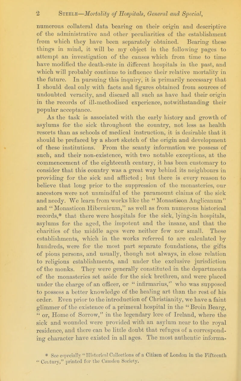 numerous collateral data bearing on their origin and descriptive of the administrative and other peculiarities of the establishment from which they have been separately obtained. Bearing these things in mind, it will be my object in the following pages to attempt an investigation of the causes which from time to time have modified the death-rate in different hospitals in the past, and which will probably continue to influence their relative mortality in the future. In pursuing this inquiry, it is primarily necessary that I should deal only with facts and figures obtained from sources of undoubted veracity, and discard all such as have had their origin in the records of ill-methodised experience, notwithstanding their popular acceptance. As the task is associated with the early history and growth of asylums for the sick throughout the country, not less as health resorts than as schools of medical instruction, it is desirable that it should be prefaced by a short sketch of the origin and development of these institutions. From the scanty information we possess of such, and their non-existence, with two notable exceptions, at the commencement of the eighteenth century, it has been customary to consider that this country was a great way behind its neighbours in providing for the sick and afflicted ; but there is every reason to believe that long prior to the suppression of the monasteries, our ancestors were not unmindful of the paramount claims of the sick and needy. We learn fi'om works like the  Monasticon Anglicanum and Monasticon Hibernicum, as well as from numerous historical records,* that there were hospitals for the sick, lying-in hospitals, asylums for the aged, the impotent and the insane, and that the charities of the middle ages were neither few nor small. These establishments, which in the woi-ks referred to are calculated by hundreds, were for the most part separate foundations, the gifts of pious persons, and usually, though not always, in close relation to religious establishments, and under the exclusive jurisdiction of the monks. They were generally constituted in the departments of the monasteries set aside for the sick brethren, and were placed under the charge of an officer, or  infirmarius, who was supposed to possess a better knowledge of the healing art than the rest of his order. Even prior to the introduction of Christianity, we have a faint glimmer of the existence of a primeval hospital in the  Broin Bearg,  or. Home of Sorrow, in the legendary lore of Ireland, where the sick and wounded were provided with an asjdum near to the royal residence, and there can be little doubt that refuges of a correspond- ing character have existed in all ages. The most authentic informa- * Sop o^]ieci;illv Historicnl Collections of a Citizen of London in the Fifteentli  Cei.tury, printed for the Camden Sociely.