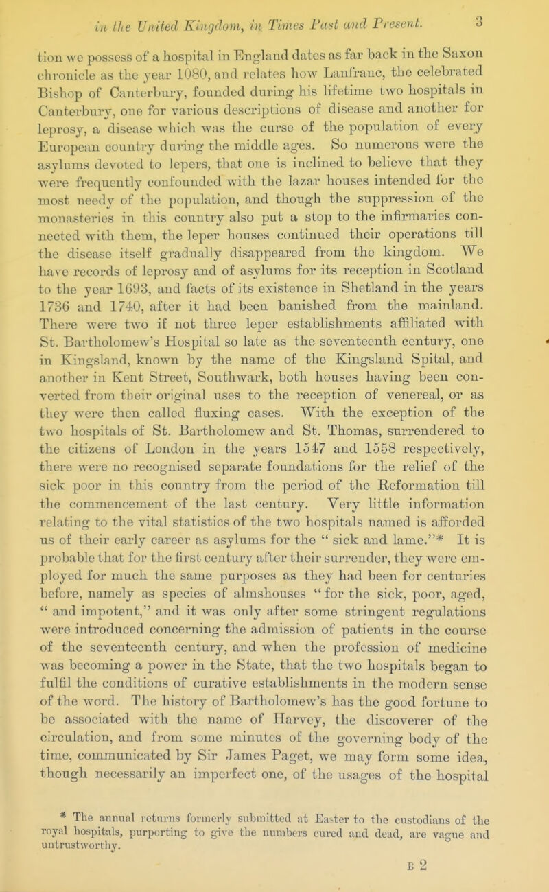 3 tion we possess of a hospital in England dates as far back in the Saxon chronicle as the year 1080, and relates how Lanfranc, the celebrated Bishop of Canterbury, founded during his lifetime two hospitals in Canterbury, one for various descriptions of disease and another for leprosy, a disease which was the curse of the population of every European country during the middle ages. So numerous were the asylums devoted to lepers, that one is inclined to believe that they were frequently confounded with the lazar houses intended for the most needy of the population, and though the suppression of the monasteries in this country also put a stop to the infirmaries con- nected with them, the leper houses continued their operations till the disease itself gradually disappeared from the kingdom. We have records of leprosy and of asylums for its reception in Scotland to the year 1G93, and facts of its existence in Shetland in the years 1736 and 1740, after it had been banished from the mainland. There were two if not three leper establishments afl&liated with St. Bartholomew's Hospital so late as the seventeenth century, one in Kingsland, known by the name of the Kingsland Spital, and another in Kent Street, Southwark, both houses having been con- verted from their original uses to the reception of venereal, or as they were then called fluxing cases. With the exception of the two hospitals of St. Bartholomew and St. Thomas, surrendered to the citizens of London in the years 1547 and 1568 respectively, thei'e were no recognised separate foundations for the relief of the sick poor in this country from the period of the Reformation till the commencement of the last century. Very little information relating to the vital statistics of the two hospitals named is afforded us of their early career as asylums for the  sick and lame.* It is probable that for the first century after their surrender, they were era- ployed for much the same purposes as they had been for centu-ries before, namely as species of almshouses for the sick, poor, aged,  and impotent, and it was only after some stringent regulations were introduced concerning the admission of patients in the course of the seventeenth century, and when the profession of medicine was becoming a power in the State, that the two hospitals began to fulfil the conditions of curative establishments in the modern sense of the word. The history of Bartholomew's has the good fortune to be associated with the name of Harvey, the discoverer of the circulation, and from some minutes of the governing body of the time, comratmicated by Sir James Paget, we may form some idea, though necessarily an imperfect one, of the usages of the hospital * The annual returns formerly submitted at Easter to tlio custodians of the royal hospitals, purporting to give the numbers cured and dead, arc vague and untrustworthy.