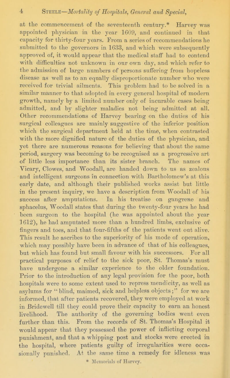 at the commencement of the seventeenth century.* Harvey was appointed physician in the year 1609, and continued in that capacity for thii-ty-fonr years. From a series of recommendations he submitted to the governors in 1633, and which were subsequently approved of, it would appear that the medical staff had to contend with difficulties not unknown in our own day, and which refer to the admission of large numbers of persons suffering from hopeless disease as well as to an equally disproportionate number who were received for trivial ailments. This problem had to be solved in a similar manner to that adopted in every general hospital of modern growth, namely by a limited number only of incurable cases being admitted, and by slighter maladies not being admitted at all. Other recommendations of Harvey bearing on the duties of his surgical colleagues are mainly suggesti\^e of the inferior position which the surgical department held at the time, when contrasted with the more dignified nature of the duties of the physician, and yet there are numerous reasons for believing that about the same period, surgery was becoming to be recognised as a progressive art of little less importance than its sister branch. The names of Vicary, Clowes, and Woodall, are handed down to us as zealous and intelligent surgeons in connection with Bartholomew's at this early date, and although their published woi'ks assist but little in the present inquiry, we have a description from Woodall of his success after amputations. In his treatise on gangrene and sphacelus, Woodall states that during the twenty-four years he had been surgeon to the hospital (he was appointed about the year 1 612), he had amputated more than a hundred limbs, exclusive of fingers and toes, and that four-fifths of the patients went out alive. This result he ascribes to the superiority of his mode of operation, which may possibly have been in advance of that of his colleagues, but which has found but small favour with his successors. For all practical purposes of relief to the sick poor, St. Thomas's must have undergone a similar experience to the older foundation. Prior to the introduction of any legal provision for the poor, both hospitals were to some extent used to repress mendicity, as well as asylums for  blind, maimed, sick and helpless objects ; for we are informed, that after patients recovered, they were employed at work in Bi'idewell till they could prove their capacity to earn an honest livelihood. The authority of the governing bodies went even further than this. From the records of St. Thomas's Hospital it would appear that they possessed the power of inflicting corporal punishment, and that a whipping post and stocks were erected in the hospital, where patients guilty of irregularities were occa- sionally punisherl. At the same time a remedy for idleness was * IMciiiorials of Hiirvey.