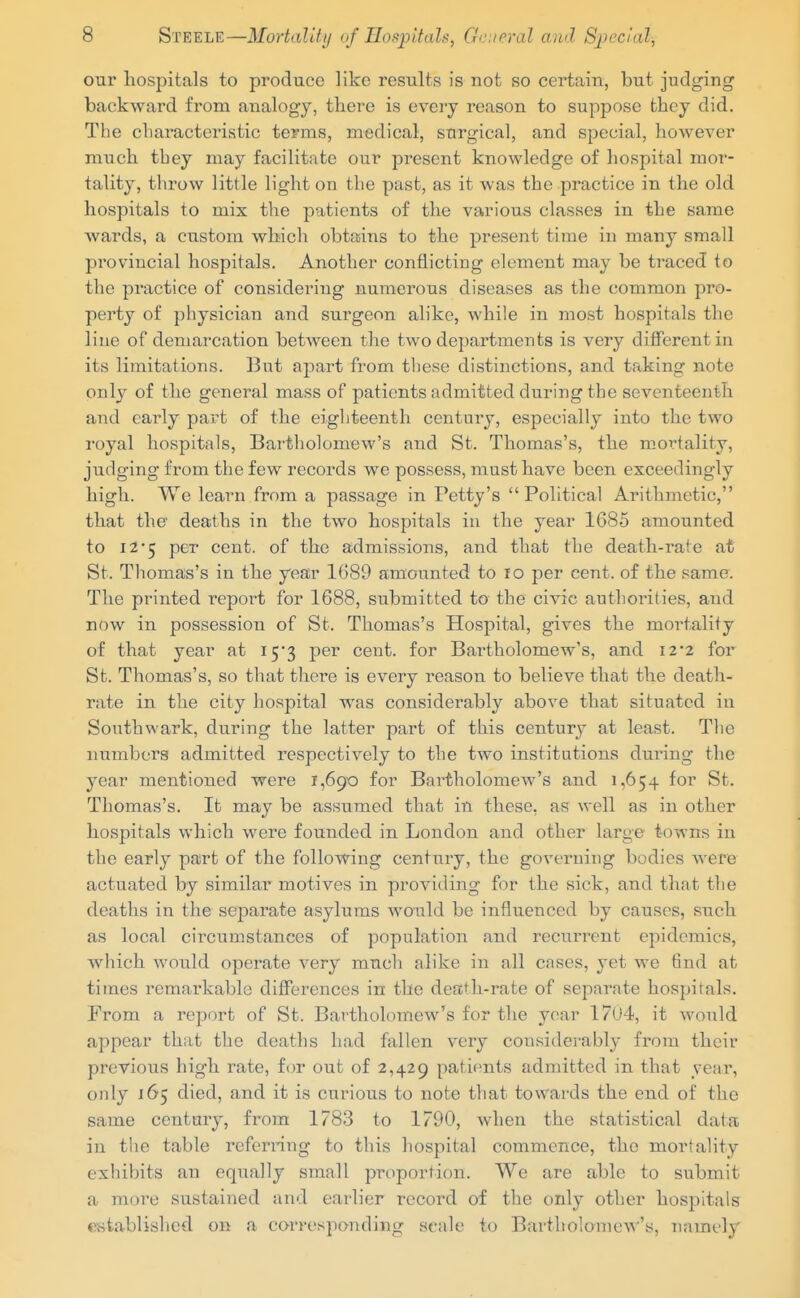 our hospitals to produce like results is not so certain, but judging backward from analogy, tliere is every reason to suppose they did. The cbaracteristic terms, medical, surgical, and special, however much tbey may facilitate our present knowledge of hospital mor- tality, throw little light on the past, as it was the practice in the old hospitals to mix the patients of the various classes in the same wards, a custom which obtains to the present time in many small provincial hospitals. Another conflicting element may be traced to the practice of considering numerous diseases as the common pro- perty of physician and surgeon alike, while in most hospitals the line of demarcation between the two departments is very different in its limitations. But apart from these distinctions, and taking note only of the general mass of patients admitted during the seventeenth and early part of the eighteenth century, especially into the two royal hospitals, Bartholomew's and St. Thomas's, the mortality, judging from the few records we possess, must have been exceedingly high. We learn from a passage in Petty's Political Arithjnetic, that the deaths in the two hospitals in the year 1685 amounted to i25 per cent, of the admissions, and that the death-rate at St. Thomas's in the year 1689 amounted to lo per cent, of the same. The printed repoi^t for 1688, submitted to the civic authorities, and now in possession of St. Thomas's Hospital, gives the mortality of that year at ly^ per cent, for Bartholomew's, and i2'2 for St. Thomas's, so that there is every reason to believe that the death- rate in the city hospital was considerably above that situated in Southwark, during the latter part of this century at least. The numbers admitted respectively to the two institutions during the year mentioned were 1,690 for Bartholomew's and 1,654 for St. Thomas's. It may be assumed that in these, as well as in other hospitals which were founded in London and other large towns in the early part of the following century, the governing bodies were actuated by similar motives in providing for the sick, and that the deaths in the separate asylums would be infliienced by causes, such as local circumstances of population and recurrent epidemics, which would operate very much alike in all cnses, yet we find at times remarkable differences in the death-rate of separate hospitals. From a report of St. Bartholomew's for the year 1704, it would appear that the deaths had fallen very considerably from their previous high i-ate, for out of 2,429 patients admitted in that year, only 165 died, and it is curious to note that towards the end of the same century, from 1783 to 1790, when the statistical data in the table referring to this hospital commence, the mortality exhibits an equally small proportion. We are able to submit a more sustained and earlier record of the only other hospitals established 011 a corresponding scale to Bartholoniew's, namely