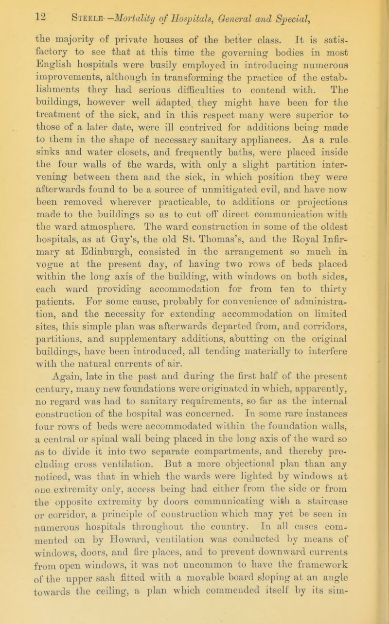 the majority of private houses of the better class. It is satis- factory to see that at this time the governing bodies in most English hospitals were busily employed in introducing numerous improvements, although in transforming the practice of the estab- lishments they had serious difficulties to contend with. The buildings, however well adapted, they might have been for the treatment of the sick, and in this respect many were superior to those of a later date, were ill contrived for additions being made to them in the shape of necessary sanitary appliances. As a rule sinks and water closets, and frequently baths, were placed inside the four walls of the wards, with only a slight partition inter- vening between them and the sick, in which position they were afterwards found to be a source of unmitigated evil, and have now been removed wherever practicable, to additions or projections made to the buildings so as to cut off direct communication with the ward atmosphere. The ward construction in some of the oldest hospitals, as at Guy's, the old St. Thomas's, and the Royal Infir- mary at Edinburgh, consisted in the arrangement so much in vogue at the present day, of having two rows of beds placed within the long axis of the building, with windows on both sides, each ward providing accommodation for from ten to thirty patients. For some cause, probably for convenience of administra- tion, and the necessity for extending accommodation on limited sites, this simple plan was afterwards departed from, and corridors, partitions, and supplementary additions, abutting on the original buildings, have been inti'oduced, all tending materially to interfere with the natural currents of air. Again, late in the past and during the first half of the present century, many new foundations were originated in which, apparently, no regard was had to sanitary requirements, so far as the internal construction of the hospital was concerned. In some rare instances four rows of beds were accommodated within the foundation walls, a central or spinal wall being placed in the long axis of the ward so as to divide it into two separate compartments, and thereby pre- cluding cross ventilation. But a more objectional plan than any noticed, was that in which the wards were lighted by windows at one extremity only, access being had either from the side or from the opposite extremity by doors communicating with a staircase or corridor, a principle of construction which may yet be seen in numerous hospitals thi'oughont the country. In all cases com- mented on by Howard, ventihitiou was conducted by means of windows, doors, and fire places, and to prevent downward currents from open windows, it was not uncommon to have the framework of the upper sash fitted with a movable board sloping at an angle towards the ceiling, a plan which commended itself by its sim-