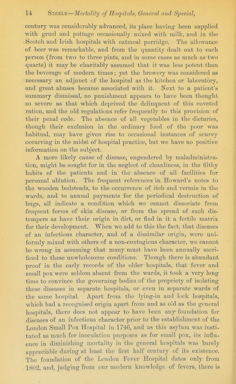 century was considerably advanced, its place having been supplied with gruel and pottage occasionally mixed with milk, and in the Scotch and Irish hospitals with oatmeal porridge. The allowance of beer was remarkable, and from the quantity dealt out to each person (from two to three pints, and in some cases as much as two quarts) it may be charitably assumed that it was less potent than the beverage of modern times; yet the brewery was considered as necessary an adjunct of the hospital as the kitchen or laboratory, and great abuses became associated with it. Next to a patient's summary dismissal, no punishment appears to have been thought so severe as that which deprived the delinquent of this coveted ration, and the old regulations refer frequently to this provision of their penal code. The absence of all vegetables in the dietaries, though their exclusion in the ordinary food of the poor was habitual, may have given rise to occasional instances of scurvy occurring in the midst of hospital practice, but we have no positive information on the subject. A more likely cause of disease, engendered by maladministra- tion, might be sought for in the neglect of cleanliness, in the filthy habits of the patients and in the absence of all facilities for personal ablution. The frequent references in Howard's notes to the wooden bedsteads, to the occurrence of itch and vermin in the wards, and to annual payments for the periodical destruction of bugs, all indicate a condition which we cannot dissociate from freqiient forms of skin disease, or from the spread of such dis- tempers as have their origin in dirt, or find in it a fertile matrix for their development. When we add to this the fact, that diseases of an infectious character, and of a dissimilar origin, were uni- formly mixed with others of a non-contagious character, we cannot be wrong in assuming that many must have been annually sacri- ficed to these unwholesome conditions. Though there is abundant proof in the early records of the older hospitals, that fever and small pox were seldom absent from the wards, it took a very long- time to convince the governing bodies of the propriety of isolating these diseases in separate hospitals, or even in separate wards of the same hospital. Apart from the lying-in and lock hospitals, which had a recognised origin apai^t from and as old as the general hospitals, there does not appear to have been any foundation for diseases of an infectious character prior to the establishment of the London Small Pox Hospital in 1746, and as this asylum was insti- tuted as much for inoculation purposes as for small pox, its influ- ence in diminishing mortality in the general hospitals was barely appreciable during at least the first half century of its existence. The foundation of the London Fever Hospital dates only from 1802, and, judging from our modern knowledge of fevers, there is
