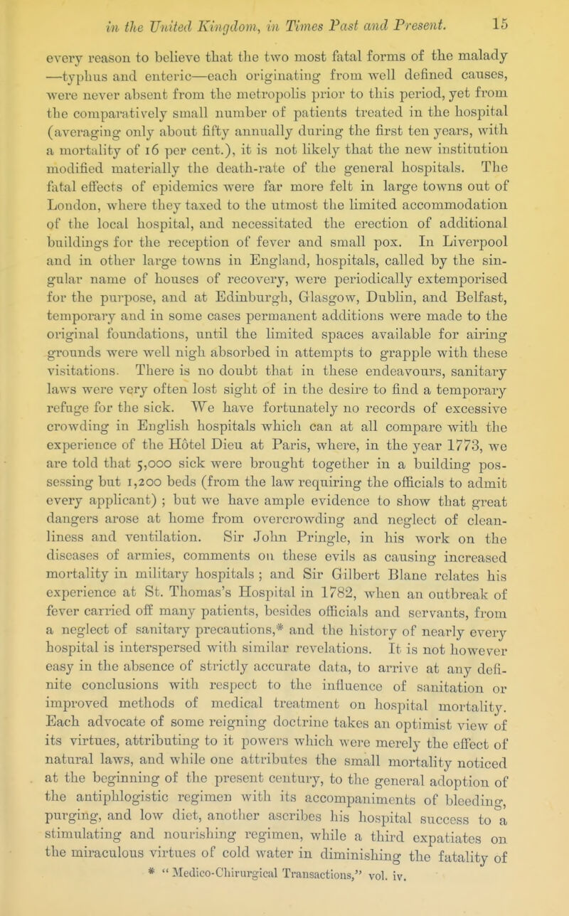 every reason to believe that the two most fatal forms of the malady —typhus and enteric—each originating from well defined causes, were never absent from the metropolis prior to this period, yet from the comparatively small number of patients treated in the hospital (averaging only about fifty annually during the first ten years, with a mortality of i6 per cent.), it is not likely that the new institution modified materially the death-rate of the general hospitals. The fatal effects of epidemics were far more felt in large towns out of Loudon, where they taxed to the utmost the Hmited accommodation of the local hospital, and necessitated the erection of additional buildings for the reception of fever and small pox. In Liverpool and in other large towns in England, hospitals, called by the sin- gular name of houses of recovery, were periodically extemporised for the purpose, and at Edinburgh, Glasgow, Dublin, and Belfast, temporary and in some cases permanent additions were made to the original foundations, until the limited spaces available for airing grounds were well nigh absorbed in attempts to grapple with these visitations. There is no doubt that in these endeavours, sanitaiy laws were very often lost sight of in the desire to find a tem^Dorary refuge for the sick. We have fortunately no records of excessive crowding in English hospitals which can at all compare with the experience of the Hotel Dieu at Paris, where, in the year 1773, we are told that 5,000 sick were brought together in a building pos- sessing but 1,200 beds (from the law requii-ing the officials to admit every applicant) ; but we have ample evidence to show that great dangers arose at home from overcrowding and neglect of clean- liness and ventilation. Sir John Pringle, in his work on the diseases of armies, comments ou these evils as causing increased mortality in military hospitals ; and Sir Gilbert Blane relates his experience at St. Thomas's Hospital in 1782, when an outbreak of fever carried off many patients, besides officials and servants, from a neglect of sanitary precautions,* and the history of nearly every hospital is interspersed with similar revelations. It is not however easy in the absence of strictly accurate data, to arrive at any defi- nite conclusions with respect to the influence of sanitation or improved methods of medical treatment on hospital mortalit3^ Each advocate of some reigning doctrine takes an optimist view of its virtues, attributing to it powers which were merely the effect of natural laws, and while one attributes the small mortality noticed at the beginning of the present century, to the general adoption of the antiphlogistic regimen with its accompaniments of blcedino-, purging, and low diet, another ascribes his hospital success to a stimiilating and nourishing regimen, while a third expatiates on the miraculous virtues of cold water in diminishing the fatality of *  Medico-Chirurgical Transactions, vol. iv.