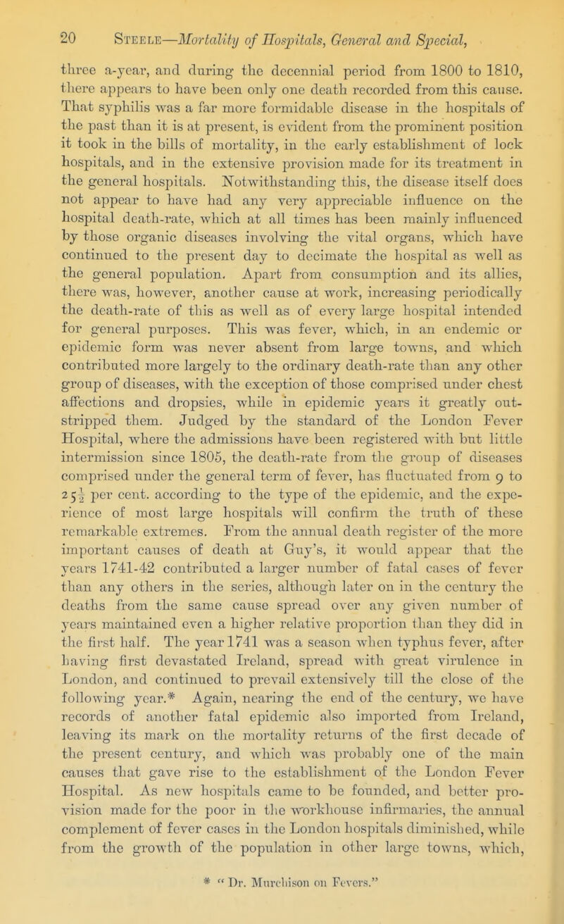 three a-year, and during the decennial period from 1800 to 1810, tliere appears to have been only one death recorded from this cause. That syphilis was a far more formidable disease in the hosjDitals of the past than it is at present, is evident from the prominent position it took in the bills of mortality, in the early establishment of lock hospitals, and in the extensive provision made for its treatment in the general hospitals. Notwithstanding this, the disease itself does not appear to have had any very appreciable influence on the hospital death-rate, which at all times has been mainly influenced by those organic diseases involving the vital organs, which have continued to the present day to decimate the hospital as well as the general population. Apart from consumption and its allies, there was, however, another cause at work, increasing periodically the death-rate of this as well as of every large hospital intended for general purposes. This was fever, which, in an endemic or epidemic form was never absent from large towns, and which contributed more largely to the ordinary death-rate tlian any other group of diseases, with the exception of those comprised under chest afi'ections and dropsies, while in epidemic years it greatly out- stripped them. Judged by the standard of the London Fever Hosi^ital, where the admissions have been registered with but little intermission since 1805, the death-rate from the group of diseases comprised under the general term of fever, has fliictuated from 9 to 25^ per cent, according to the type of the epidemic, and the expe- rience of most large hospitals will confirm the truth of these remarkable extremes. From the annual death register of the more important causes of death at Guy's, it would appear that the years 1741-42 contributed a larger number of fatal cases of fever than any others in the series, although later on in the century the deaths from the same cause spread over any given number of years maintained even a higher relative proportion than they did in the first half. The year 1741 was a season when typhus fever, after having first devastated Ii'eland, spread with great virulence in London, and continued to prevail extensively till the close of the following year.* Again, nearing the end of the century, we have records of another fatal epidemic also imported from Ireland, leaving its mark on the moi'tality returns of the first decade of the present century, and which was probably one of the main causes that gave rise to the establishment of the London Fever Hospital. As new hospitals came to be founded, and better pro- vision made for the poor in the workhouse infirmaries, the annual complement of fever cases in the London hospitals diminished, while from the growth of the population in other large towns, which. *  Dr. Mnvcliison on Fevers.