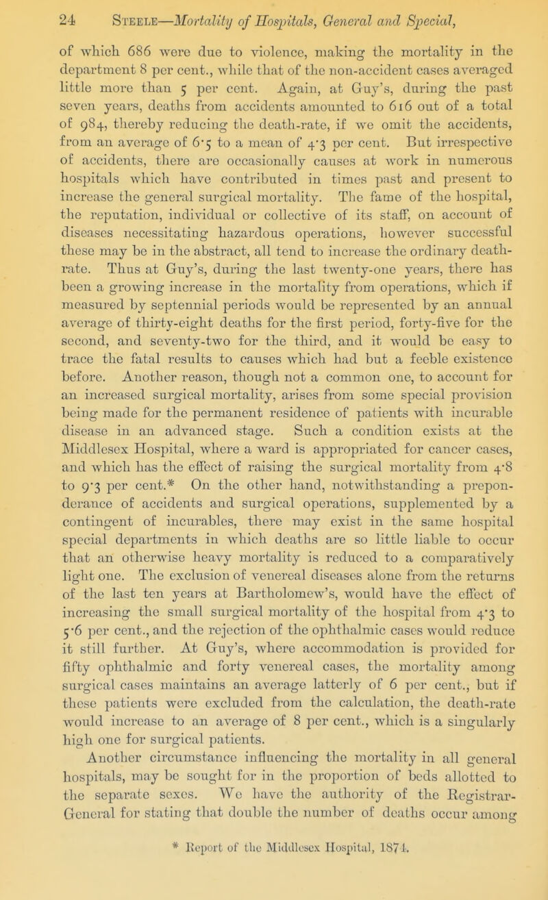 of which 686 were due to violence, Biaking the mortaKty in the department 8 per cent., while that of the non-accident cases averaged little more than 5 per cent. Again, at Guy's, during the past seven years, deaths from accidents amounted to 616 out of a total of 984, thereby reducing the death-rate, if we omit the accidents, from an average of 6*5 to a mean of 4*3 per cent. But irrespective of accidents, there are occasionally causes at work in numerous hospitals which have contributed in times past and present to increase the general surgical mortality. The fame of the hospital, the reputation, individual or collective of its staff, on account of diseases necessitating hazardous operations, however successful these may be in the abstract, all tend to increase the ordinary death- rate. Thus at Guy's, during the last twenty-one years, there has been a growing increase in the mortality from operations, which if measured by septennial periods would be represented by an annual average of thirty-eight deaths for the first period, forty-five for the second, and seventy-two for the third, and it would be easy to trace the fatal results to causes which had but a feeble existence before. Another reason, though not a common one, to account for an increased surgical mortality, arises from some special provision being made for the permanent residence of patients with incurable disease in an advanced stage. Such a condition exists at the Middlesex Hospital, where a ward is appropriated for cancer cases, and which has the effect of raising the surgical mortality from 48 to 9*3 per cent.* On the other hand, notwithstanding a prepon- derance of accidents and surgical operations, supplemented by a contingent of incurables, there may exist in the same hospital special departments in which deaths are so little liable to occur that an otherwise heavy mortality is reduced to a comparatively light one. The exclusion of venereal diseases alone from the retui'ns of the last ten years at Bartholomew's, would have the effect of increasing the small surgical mortality of the hospital from 4*3 to 5 6 per cent., and the rejection of the ophthalmic cases would reduce it still further. At Guy's, where accommodation is provided for fifty ophthalmic and forty venereal cases, the mortality among surgical cases maintains an average latterly of 6 per cent., but if these patients were excluded from the calculation, the death-rate would increase to an average of 8 per cent., which is a singularly high one for surgical patients. Another circumstance influencing the mortality in all general hospitals, may be sought for in the proportion of beds allotted to the separate sexes. We have the authority of the Registrar- General for stating that double the number of deaths occur among * Koport of tho Miaaioscx Hospital, 1871.