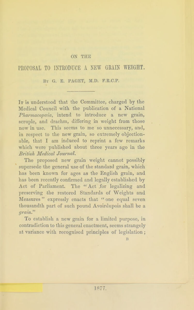 ON THE PROPOSAL TO INTRODUCE A NEW GRAIN WEIGHT. By G. E. PAGET, M.D. P.K.C.P. It is understood that the Committee, charged by the Medical Council Avith the publication of a National Pharmacopccia, intend to introduce a new grain, scruple, and drachm, differing in weight from those now in use. This seems to me so unnecessary, and, in respect to the new grain, so extremely objection- able, that I am induced to reprint a few remarks which were published about three years ago in the British Medical Journal. The proposed new grain weight cannot possibly supersede the general use of the standard grain, which has been known for ages as the English grain, and has been recently confirmed and legally established by Act of Parliament. The Act .for legalizing and preserving the restored Standards of Weights and Measures expressly enacts that  one equal seven thousandth part of such pound Avoirdupois shall be a grain^ To establish a new grain for a limited purpose, in contradiction to this general enactment, seems strangely at variance with recognised principles of legislation ; B 1«77.