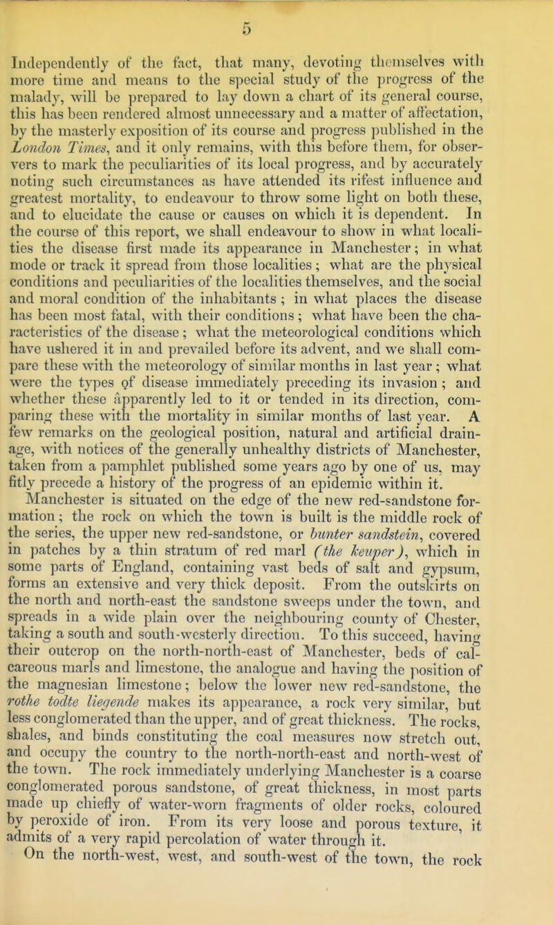 Independently of the fact, tliat many, devoting themselves with more time and means to the special stndy of the progress of the malady, will be prepared to lay down a chart of its general course, this has been rendered almost unnecessary and a matter of affectation, by the masterly exposition of its course and progress published in the London Times, and it only remains, with this before them, for obser- vers to mark the peculiarities of its local progress, and by accurately noting such circumstances as have attended its rifest influence and greatest mortality, to endeavour to throw some light on both these, and to elucidate the cause or causes on which it is dependent. In the course of this report, we shall endeavour to show in what locali- ties the disease first made its appearance in Manchester; in what mode or track it spread from those localities; what are the physical conditions and peculiarities of the localities themselves, and the social and moral condition of the inhabitants ; in what places the disease has been most fatal, with their conditions ; what have been the cha- racteristics of the disease ; what the meteorological conditions which have ushered it in and prevailed before its advent, and we shall com- pare these with the meteorology of similar months in last year; what were the types gf disease immediately preceding its invasion; and whether these apparently led to it or tended in its direction, com- paring these with the mortality in similar months of last year. A few remarks on the geological position, natural and artificial drain- age, with notices of the generally unhealthy districts of Manchester, taken from a pamphlet published some years ago by one of us. may fitly precede a history of the progress of an epidemic within it. Manchester is situated on the edge of the new red-sandstone for- mation ; the rock on which the town is built is the middle rock of the series, the upper new red-sandstone, or hunter sandstein, covered in patches by a thin stratum of red marl (the keuperJ, which in some parts of England, containing vast beds of salt and gypsum, forms an extensive and very thick deposit. From the outskirts on the north and north-east the sandstone sweeps under the town, and spreads in a wide plain over the neighbouring county of Chester, taking a south and south-westerly direction. To this succeed, having their outcrop on the north-north-east of Manchester, beds of cal- careous marls and limestone, the analogue and having the position of the magnesian limestone; below the lower new red-sandstone, the rothe todte liegende makes its appearance, a rock very similar, but less conglomerated than the upper, and of great thickness. The rocks, shales, and binds constituting the coal measures now stretch out, and occupy the country to the north-north-east and north-west of the town. The rock immediately underlying Manchester is a coarse conglomerated porous sandstone, of great thickness, in most parts made up chiefly of water-worn fragments of older rocks, coloured by peroxide of iron.^ From its very loose and porous texture, it admits of a very rapid percolation of water through it. On the north-west, west, and south-west of the town, the rock