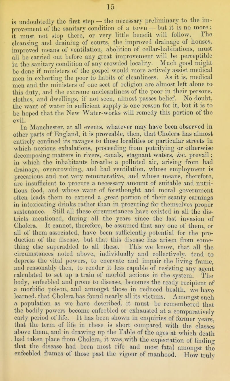 is undoubtedly the first step — the necessary preliminary to the im- provement of the sanitary condition of a town — but it is no more; it must not stop there, or very little benefit will follow. The cleansing and draining of courts, the improved drainage of houses, improved means of ventilation, abolition of cellar-habitations, must all be carried out before any great inij^rovement will be perceptible in the sanitary condition of any crowded locality. Much good might be done if ministers of the gospel would more actively assist medical men in exhorting the poor to habits of cleanliness. As it is, medical men and the ministers of one sect of religion are almost left alone to this duty, and the extreme uncleanliness of the poor in their persons, clothes, and dwellings, if not seen, almost passes belief. No doubt, the want of water in sufficient supply is one reason for it, but it is to be hoped that the New Water-works will remedy this portion of the evil. In Manchester, at all events, whatever may have been observed in other parts of England, it is proveable, then, that Cholera has almost entirely confined its ravages to those localities or particular streets in which noxious exhalations, proceeding from putrifying or otherwise decomposing matters in rivers, canals, stagnant waters, &;c. prevail; in which the inhabitants breathe a polluted air, arising from bad drainage, overcrowding, and bad ventilation, whose employment is precarious and not very remunerative, and whose means, therefore, are insufficient to procure a necessary amount of suitable and nutri- tious food, and whose want of forethought and moral government often leads them to expend a great portion of their scanty earnings in intoxicating drinks rather than in procuring for themselves proper sustenance. Still all these circumstances have existed in all the dis- tricts mentioned, during all the years since the last invasion of Cholera. It cannot, therefore, be assumed that any one of them, or all of them associated, have been sufficiently potential for the pro- duction of the disease, but that this disease has arisen from some- thing else superadded to all these. This we know, that all the circumstances noted above, individually and collectively, tend to depress the vital powers, to enervate and impair the living frame, and reasonably then, to render it less capable of resisting any agent calculated to set up a train of morbid actions in the system. The body, enfeebled and prone to disease, becomes the ready recipient of a morbific poison, and amongst those in reduced health, we have learned, that Cholera has found nearly all its victims. Amongst such a population as we have described, it must be remembered that the bodily powers become enfeebled or exhausted at a comparatively early period of life. It has been shown in enquiries of former years, that the term of life in these is short compared with the classes above them, and in drawing up the Table of the ages at which death had taken place from Cholera, it was with the expectation of findincr that the disease had been most rife and most fatal amono-st the enfeebled frames of those past the vigour of manhood. How truly