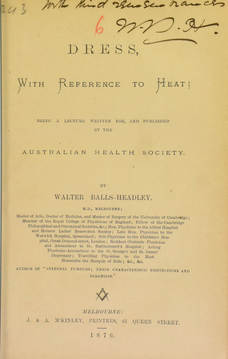 ^ > /t^lL- /fe^Cf •>^<it-. DRESS jViTH 'Reference to 'piEAT; HKIXa A LECTL'KK WIUTTKN l''01l, AND PUBLISHED AUSTRALIAN HEALTH SOCIETY. BY WALTER BALLS-HEADLEY, M.D., MELBOURITE; MiustiT of Arts, Doctor of Medicine, and Master of Surgery of the University of Cambridge ; Member of the Royal College of Physicinns of England; Fellow of the Cambridge Philosophical and Obstetrical Societies, &c.; Hon. Physician to the Alfred Hospital and Hebrew- Ladies' Benevolent Society; Late Hon. Physician to tlie Warwick Hospital, Queensland; Sub-Physician to the Children's Hos- pital, trreat Ormond-strcot, London ; Rc-iident OI)stetric Physician and Accoucheur to St. Bartholomew's Hospital ; Acting Physician-Accoucheur to the St. George's and St. James' Dispensary; Travelling Physician to the Most Honorable the Marquis of Bute; &c., &c. ALTUOU OK IXTKRX.U, TCMOUUS; TUKIR CIIA.KACTERI8TIC DISTINCTIONS AND DIAGNOSIS. MELBOURNE: J. & A. M-KINLKV, l'i;iXTEI{S, (Jl QUEEN STKEET.