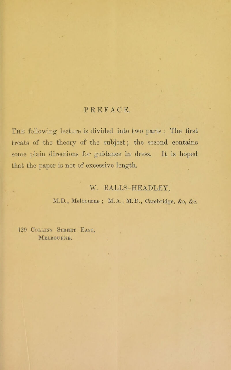 PREFACE. The following lecture is divided into two parts : The first treats of the theory of the subject; the second contains some plain directions for guidance in dress. It is hoped that the paper is not of excessive length. W. BALLS-HEADLEY, M.D., Melbourne ; M.A., M.D., Ciunbridge, &c, &c. 120 CoLijN^s Street East, Melbourne.