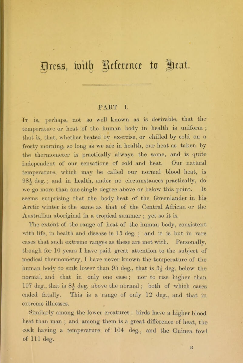 ilrcss, [mih |lcfcrciTcc to |)cat. PART I. It is, p(M-liaps, not so well known as is desirable, that the temperature or heat of the human body in health is uniform ; that is, that, whether heated by exercise, or chilled by cold on a frosty morning, so long as we are in health, our heat as taken by the thermometer is practically always the same, and is quite independent of our sensations of cold and heat. Our natural temperature, which may be called our normal blood heat, is 98^ deg. ; and in health, under no circumstances practically, do we go more than one single degree above or below this point. It seems sui-]jrising that the body heat of the Greenlander in hi& Arctic winter is the same as that of the Central African or the Australian aboriginal in a ti-opical sitmmer ; yet so it is. The extent of the range of heat of the human body, consistent with life, in health and disease is 15 deg. ; and it is but in rare cases that such extreme ranges as these are met with. Personally, though for 10 years I have i)aid great attention to the subject of medical thermometry, I have never known the temperature of the human body to sink lower than 95 deg., that is 3| deg, below the normal, and that in only one case; nor to I'ise higher than 107 deg., that is 8^ deg. above the normal; both of which cases ended fatally. This is a range of only 12 deg., and that in extreme illnesses. Similarly among the lower creatures : birds have a higher blood heat than man ; and among them is a great diflference of heat, the cock having a temperature of 104 deg., and the Guinea fowl of 111 deg. B