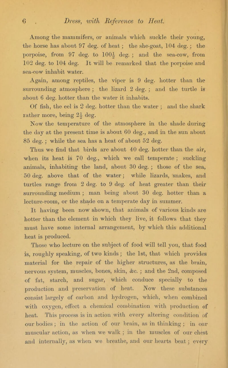 Among the mammifers, oi- animals wliich suckle their young, the horse has about 97 deg. of heat; the she-goat, 104 deg.; the porpoise, from 97 deg. to 100|- deg. ; and the sea-cow, from 102 deg. to 104 deg. It will be remarked that the porpoise and sea-cow inhabit water. Again, among reptiles, the viper is 9 deg. hotter than the surrounding atmosphere ; the lizard 2 deg. ; and the turtle is about 6 deg. hotter than the water it inhabits. Of fish, the eel is 2 deg. hotter than the water ; and the shark rather more, being 2| deg. Now the temperature of the atmosphere in the shade during the day at the present time is about 60 deg., and in the sun about 85 deg. ; while the sea has a heat of about 52 deg. Thus we find that birds are about 40 deg. hotter than the air, when its heat is 70 deg., which we call tempei-ate ; suckling animals, inhabiting the land, about 30 deg. ; those of the sea, 50 deg. above that of the water; while lizards, snakes, and turtles range from 2 deg. to 9 deg. of heat greater than their surroundiiag medium ; man being about 30 deg. hotter than a lecture-room, or the shade on a temperate day in summer. It having been now shown, that animals of various kinds are hotter than the element in which they live, it follows that they must have some internal arrangement, by which this additional heat is produced. Those who lecture on the subject of food will tell you, that food is, roughly speaking, of two kinds; the 1st, that which provides material for the repair of the higher structures, as the brain, nervous system, muscles, bones, skin, &c. ; and the 2nd, composed of fat, starch, and sugar, which conduce specially to the production and preservation of heat. Now these substances consist largely of carbon and hydrogen, which, when combined with oxygen, effect a chemical combination with production of heat. This process is in action with every altering condition of our bodies; in the action of our brain, as in thinking ; in our muscular action, as when we walk ; in the muscles of our chest and internally, as when we breathe, and our hearts beat; e\'ery