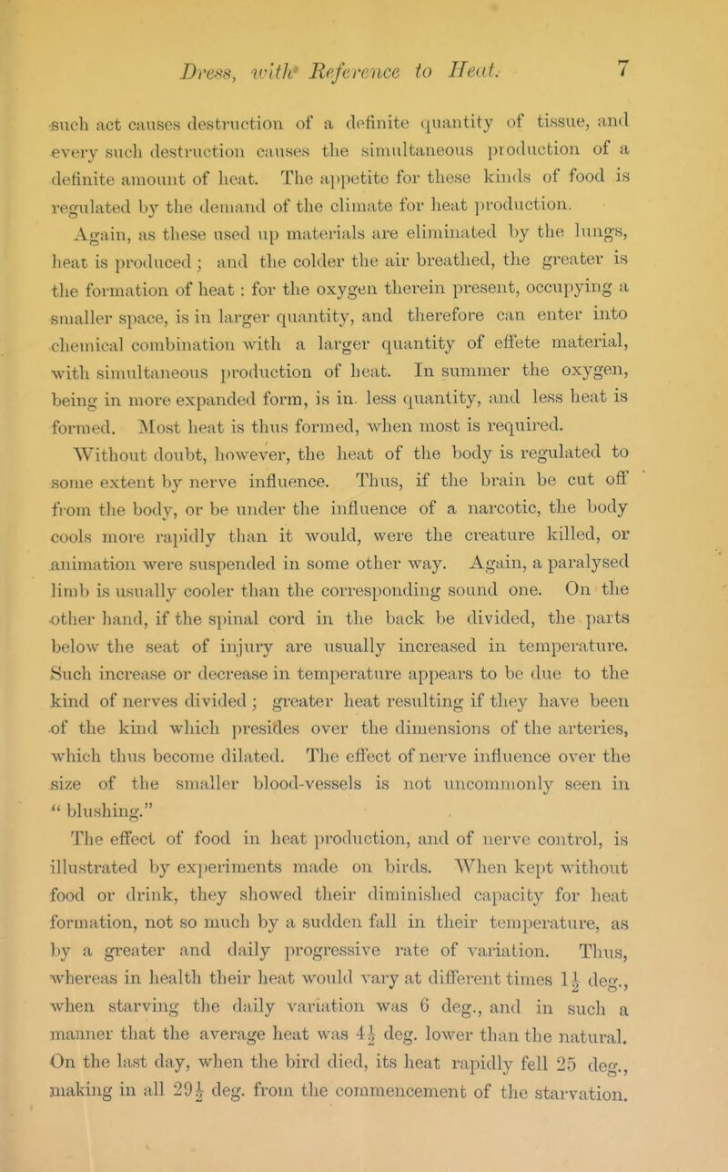 such act causes destruction of a dofinite quantity of tissue, and every sncli destruction causes the simultaneous production of a definite amount of heat. The ai)petite for these kinds of food is regulated by the demand of the climate for heat production. Again, as these used up materials are eliminated hy the lungs, heat is produced ; and the colder the air breathed, the greater is the formation of heat : for the oxygen therein present, occupying a smaller space, is in larger quantity, and therefore can enter into chemical combination with a larger quantity of effete material, with simultaneous production of heat. In summer the oxygen, being in more expanded form, is in. less quantity, and less heat is formed. Most heat is thus formed, when most is i-equired. Without doubt, however, the heat of the body is regulated to some extent by nerve influence. Thus, if the brain be cut off from the body, or be under the influence of a narcotic, the body cools more rai)idly than it would, were the creature killed, or animation were suspended in some other way. Again, a paralysed limb is usually cooler than the corresponding sound one. On the other hand, if the spinal cord in the back be divided, the parts below the seat of injury are usually increased in temperature. Such increase or decrease in temperature appears to be due to the kind of nerves divided ; greater heat resulting if they have been of the kind which presides over the dimensions of the arteries, which thus become dilated. The effect of nerve influence over the size of the smaller blood-vessels is not xnicommonly seen in  blushing. The efi'ect of food in heat production, and of nerve coiitrol, is illustrated by exi)eriments made on birds. When kept without food or drink, they showed their diminished capacity for heat formation, not so much by a sudden fall in their temperature, as l)y a greater and daily progressive rate of variation. Thus, whereas in health their heat would vary at different times 14 de^^. when starving the daily variation was 6 deg., and in such a manner that the average heat was 4^ deg. lower than the natural. On the last day, when the bird died, its heat rapidly fell 25 deg., making in all 29^ deg. from the commencement of the starvation.