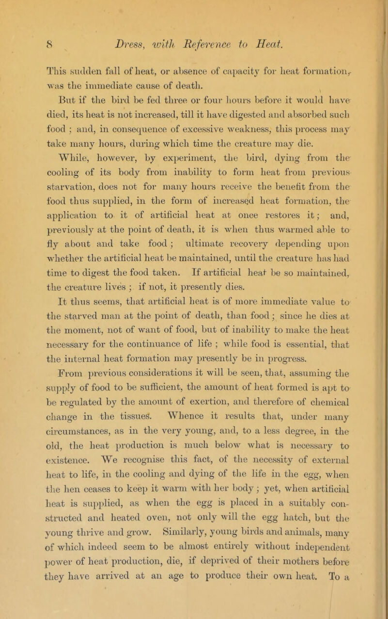 This siulden fall of beat, or absence of capacity foi- heat formation^ was the iniuiecliate cause of death. But if the bird be fed three or four liours before it would have died, its heat is not increased, till it have digested and absorbed such food ; and, in consequence of excessive weakness, this process may take many hours, during which time the creature may die. While, however, by experiment, the bird, dying from the cooling of its body from inability to foi'ui heat fi-om previous starvation, does not for many hours receive the benefit from the food thus supi)lied, in the form of increased heat formation, the application to it of artificial heat at once restores it; and, previously at the point of death, it is when thus warmed able to jfly about and take food ; ultimate recovery depending upon whether the artificial heat be maintained, until the creature has had time to digest the food taken. If artificial heat be so maintained, the creature lives ; if not, it j^resently dies. It thus seems, that artificial heat is of more immediate value to the starved man at the point of death, than food; since he dies at the moment, not of want of food, but of inability to make the heat necessary for the continuance of life ; while food is essential, that the internal heat formation may presently be in progress. From previous considei-ations it will be seen, that, assuming the supply of food to be suflicient, the amount of heat formed is apt to be regulated by the amoiint of exertion, and therefore of chemical change in the tissues. Whence it results that, under many circumstances, as in the very young, and, to a less degree, in the old, the heat production is much below what is necessaiy to existence. We recognise this fact, of the necessity of external heat to life, in the cooling and dying of the life in the egg, when the hen ceases to keep it warm with her body; yet, when artificial heat is supplied, as when the egg is placed in a suitably con- structed and heated oven, not only will the egg hatch, but tlie young thrive and grow. Similarly, young birds and animals, many of which indeed seem to be almost entirely without independent j)0wer of heat production, die, if deprived of their mothers before they have arrived at an age to produce their own heat. To a