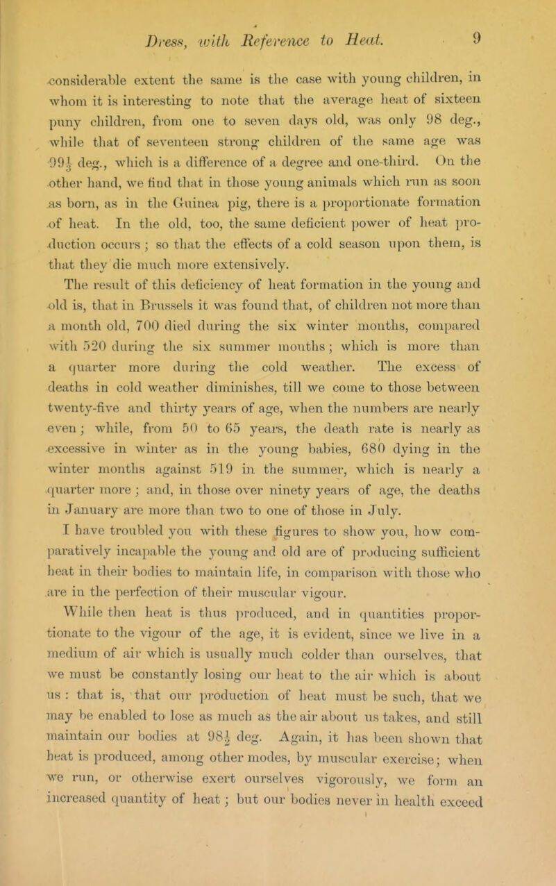 ^considerable extent the same is the case with young clulclren, in whom it is interesting to note that the average lieat of sixteen puny children, from one to seven days old, was only 98 deg., while that of seventeen strong- children of the same age was 99^ deg., which is a difference of a degree and one-third. On the other hand, we find that in those young animals which run as soon as born, as in the Guinea pig, there is a proportionate formation of heat. In the old, too, the same deficient power of heat pro- duction occurs ; so that the effects of a cold season upon them, is that they die much more extensively. The result of this deficiency of heat formation in the young and old is, that in Brussels it was found that, of children not more than a month old, 700 died during the six winter months, compared with 520 durino- the six summer months ; which is more than a quarter moi-e during the cold weather. The excess of deaths in cold weather diminishes, till we come to those between twenty-five and thirty years of age, when the numbers are nearly even ; while, from 50 to 65 years, the death rate is nearly as ■excessive in winter as in the young babies, 680 dying in the winter months against 519 in the summer, which is nearly a quarter more ; and, in those over ninety years of age, the deaths in January are more than two to one of those in July. I have troubled you with these figures to show you, how com- paratively incapable the young and old are of producing sufficient heat in their bodies to maintain life, in comparison with those who are in the perfection of their muscular vigour. While then heat is thus produced, and in quantities propor- tionate to the vigour of the age, it is evident, since we live in a medium of air which is usually much colder than ourselves, that we must be constantly losing our heat to the air which is about us : that is, that our production of heat must be such, that we may be enabled to lose as much as the air about us takes, and still maintain our bodies at 98^ deg. Again, it has been shown that heat is produced, among other modes, by muscular exercise; when we run, or otherwise exert ourselves vigorously, we form an increased quantity of heat; but our bodies never in health exceed